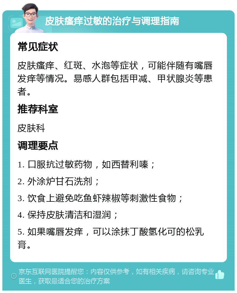 皮肤瘙痒过敏的治疗与调理指南 常见症状 皮肤瘙痒、红斑、水泡等症状，可能伴随有嘴唇发痒等情况。易感人群包括甲减、甲状腺炎等患者。 推荐科室 皮肤科 调理要点 1. 口服抗过敏药物，如西替利嗪； 2. 外涂炉甘石洗剂； 3. 饮食上避免吃鱼虾辣椒等刺激性食物； 4. 保持皮肤清洁和湿润； 5. 如果嘴唇发痒，可以涂抹丁酸氢化可的松乳膏。