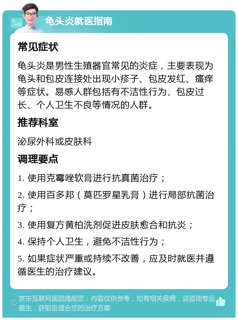 龟头炎就医指南 常见症状 龟头炎是男性生殖器官常见的炎症，主要表现为龟头和包皮连接处出现小疹子、包皮发红、瘙痒等症状。易感人群包括有不洁性行为、包皮过长、个人卫生不良等情况的人群。 推荐科室 泌尿外科或皮肤科 调理要点 1. 使用克霉唑软膏进行抗真菌治疗； 2. 使用百多邦（莫匹罗星乳膏）进行局部抗菌治疗； 3. 使用复方黄柏洗剂促进皮肤愈合和抗炎； 4. 保持个人卫生，避免不洁性行为； 5. 如果症状严重或持续不改善，应及时就医并遵循医生的治疗建议。