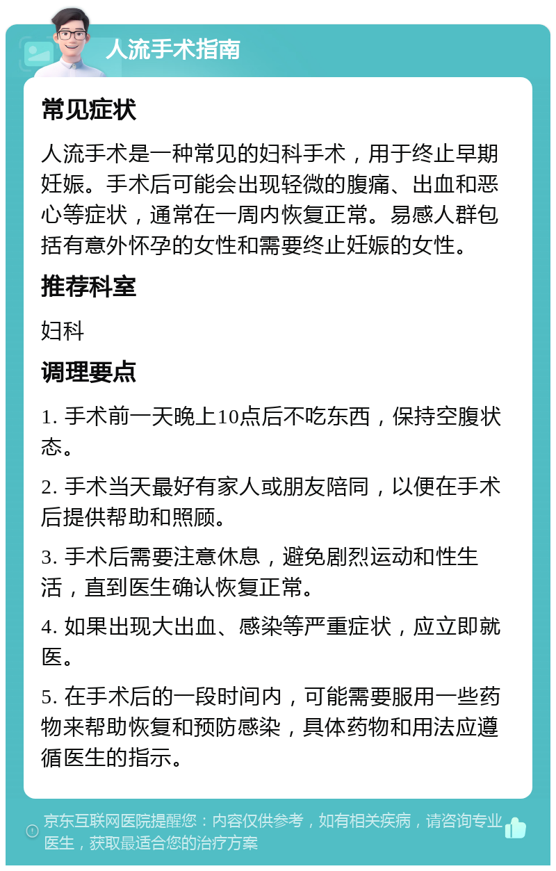 人流手术指南 常见症状 人流手术是一种常见的妇科手术，用于终止早期妊娠。手术后可能会出现轻微的腹痛、出血和恶心等症状，通常在一周内恢复正常。易感人群包括有意外怀孕的女性和需要终止妊娠的女性。 推荐科室 妇科 调理要点 1. 手术前一天晚上10点后不吃东西，保持空腹状态。 2. 手术当天最好有家人或朋友陪同，以便在手术后提供帮助和照顾。 3. 手术后需要注意休息，避免剧烈运动和性生活，直到医生确认恢复正常。 4. 如果出现大出血、感染等严重症状，应立即就医。 5. 在手术后的一段时间内，可能需要服用一些药物来帮助恢复和预防感染，具体药物和用法应遵循医生的指示。