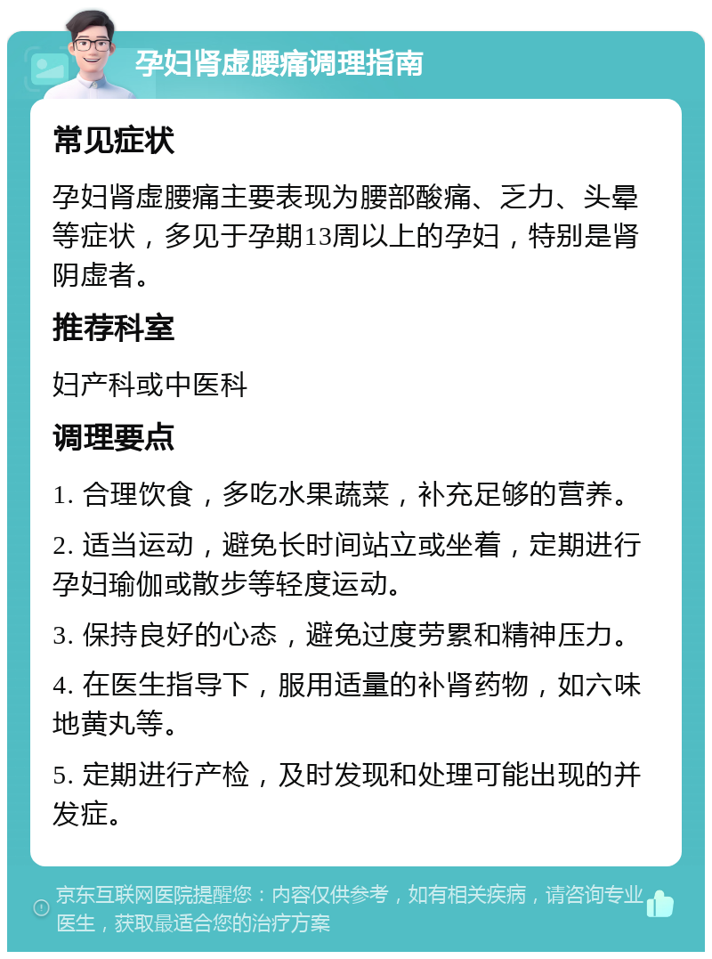 孕妇肾虚腰痛调理指南 常见症状 孕妇肾虚腰痛主要表现为腰部酸痛、乏力、头晕等症状，多见于孕期13周以上的孕妇，特别是肾阴虚者。 推荐科室 妇产科或中医科 调理要点 1. 合理饮食，多吃水果蔬菜，补充足够的营养。 2. 适当运动，避免长时间站立或坐着，定期进行孕妇瑜伽或散步等轻度运动。 3. 保持良好的心态，避免过度劳累和精神压力。 4. 在医生指导下，服用适量的补肾药物，如六味地黄丸等。 5. 定期进行产检，及时发现和处理可能出现的并发症。