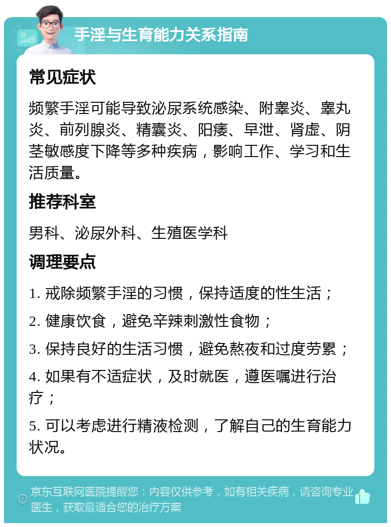 手淫与生育能力关系指南 常见症状 频繁手淫可能导致泌尿系统感染、附睾炎、睾丸炎、前列腺炎、精囊炎、阳痿、早泄、肾虚、阴茎敏感度下降等多种疾病，影响工作、学习和生活质量。 推荐科室 男科、泌尿外科、生殖医学科 调理要点 1. 戒除频繁手淫的习惯，保持适度的性生活； 2. 健康饮食，避免辛辣刺激性食物； 3. 保持良好的生活习惯，避免熬夜和过度劳累； 4. 如果有不适症状，及时就医，遵医嘱进行治疗； 5. 可以考虑进行精液检测，了解自己的生育能力状况。