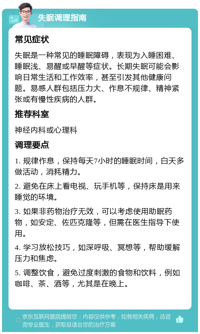 失眠调理指南 常见症状 失眠是一种常见的睡眠障碍，表现为入睡困难、睡眠浅、易醒或早醒等症状。长期失眠可能会影响日常生活和工作效率，甚至引发其他健康问题。易感人群包括压力大、作息不规律、精神紧张或有慢性疾病的人群。 推荐科室 神经内科或心理科 调理要点 1. 规律作息，保持每天7小时的睡眠时间，白天多做活动，消耗精力。 2. 避免在床上看电视、玩手机等，保持床是用来睡觉的环境。 3. 如果非药物治疗无效，可以考虑使用助眠药物，如安定、佐匹克隆等，但需在医生指导下使用。 4. 学习放松技巧，如深呼吸、冥想等，帮助缓解压力和焦虑。 5. 调整饮食，避免过度刺激的食物和饮料，例如咖啡、茶、酒等，尤其是在晚上。