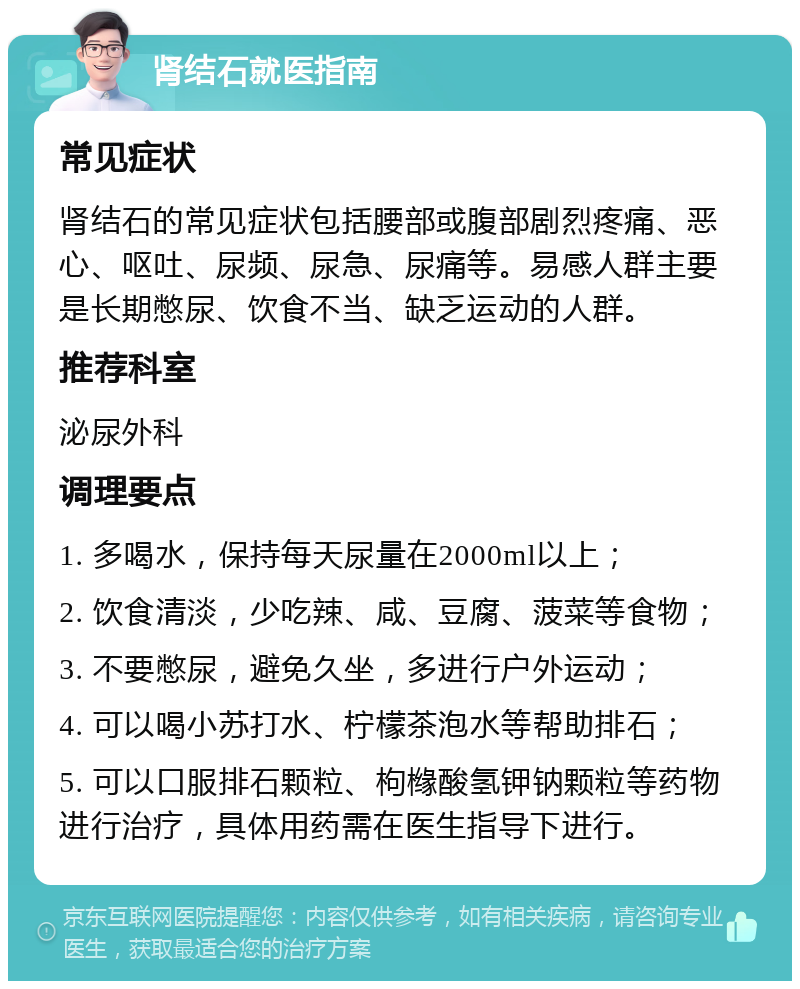 肾结石就医指南 常见症状 肾结石的常见症状包括腰部或腹部剧烈疼痛、恶心、呕吐、尿频、尿急、尿痛等。易感人群主要是长期憋尿、饮食不当、缺乏运动的人群。 推荐科室 泌尿外科 调理要点 1. 多喝水，保持每天尿量在2000ml以上； 2. 饮食清淡，少吃辣、咸、豆腐、菠菜等食物； 3. 不要憋尿，避免久坐，多进行户外运动； 4. 可以喝小苏打水、柠檬茶泡水等帮助排石； 5. 可以口服排石颗粒、枸橼酸氢钾钠颗粒等药物进行治疗，具体用药需在医生指导下进行。