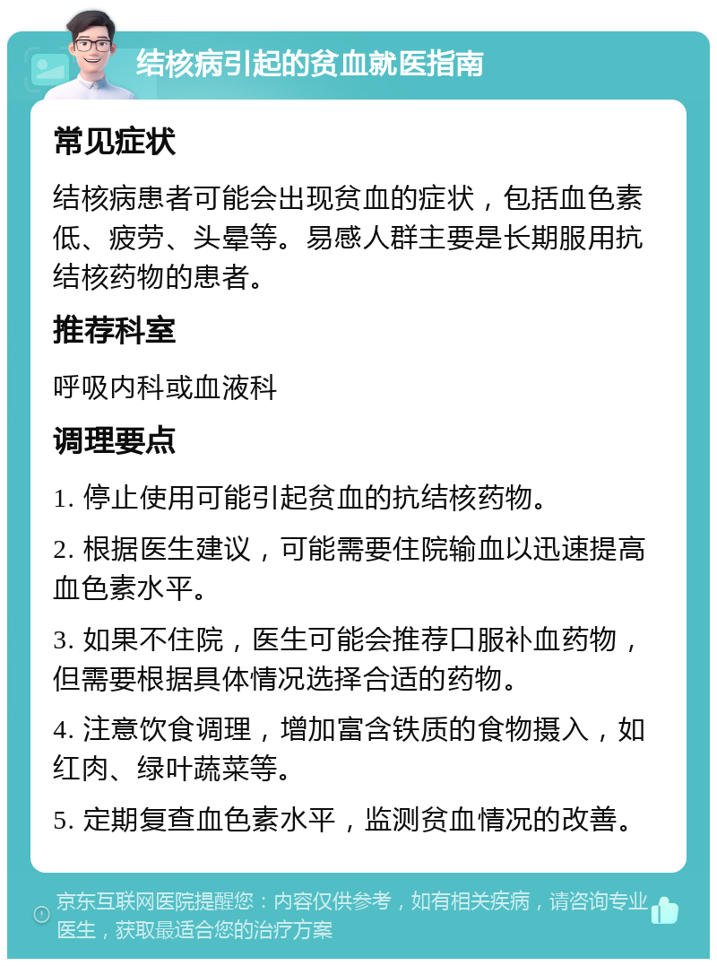 结核病引起的贫血就医指南 常见症状 结核病患者可能会出现贫血的症状，包括血色素低、疲劳、头晕等。易感人群主要是长期服用抗结核药物的患者。 推荐科室 呼吸内科或血液科 调理要点 1. 停止使用可能引起贫血的抗结核药物。 2. 根据医生建议，可能需要住院输血以迅速提高血色素水平。 3. 如果不住院，医生可能会推荐口服补血药物，但需要根据具体情况选择合适的药物。 4. 注意饮食调理，增加富含铁质的食物摄入，如红肉、绿叶蔬菜等。 5. 定期复查血色素水平，监测贫血情况的改善。