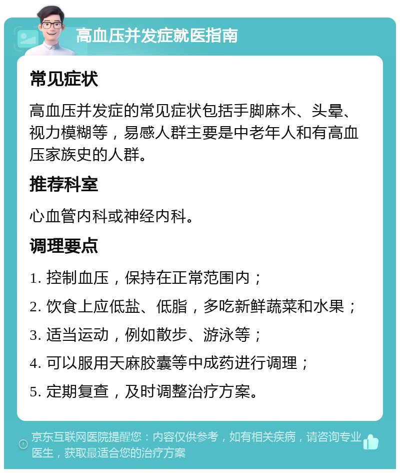 高血压并发症就医指南 常见症状 高血压并发症的常见症状包括手脚麻木、头晕、视力模糊等，易感人群主要是中老年人和有高血压家族史的人群。 推荐科室 心血管内科或神经内科。 调理要点 1. 控制血压，保持在正常范围内； 2. 饮食上应低盐、低脂，多吃新鲜蔬菜和水果； 3. 适当运动，例如散步、游泳等； 4. 可以服用天麻胶囊等中成药进行调理； 5. 定期复查，及时调整治疗方案。