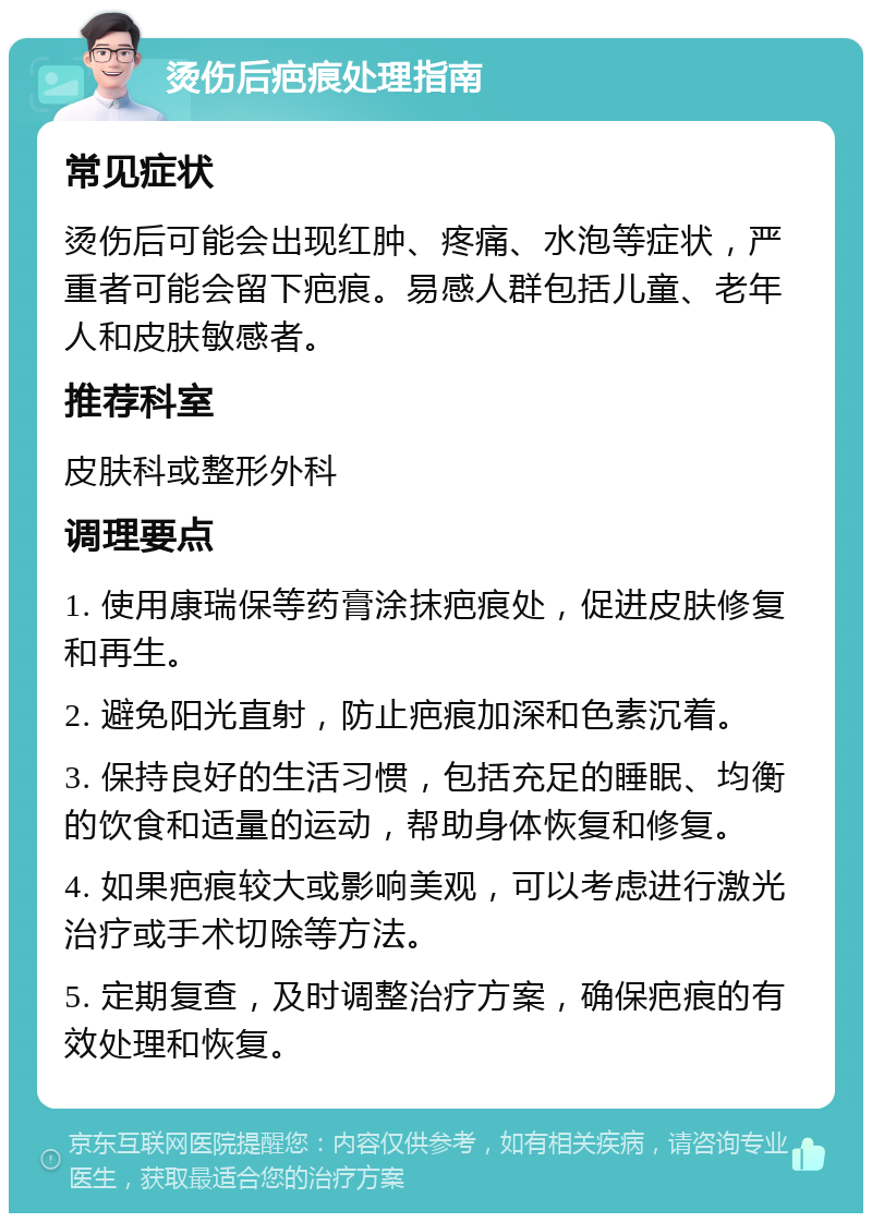 烫伤后疤痕处理指南 常见症状 烫伤后可能会出现红肿、疼痛、水泡等症状，严重者可能会留下疤痕。易感人群包括儿童、老年人和皮肤敏感者。 推荐科室 皮肤科或整形外科 调理要点 1. 使用康瑞保等药膏涂抹疤痕处，促进皮肤修复和再生。 2. 避免阳光直射，防止疤痕加深和色素沉着。 3. 保持良好的生活习惯，包括充足的睡眠、均衡的饮食和适量的运动，帮助身体恢复和修复。 4. 如果疤痕较大或影响美观，可以考虑进行激光治疗或手术切除等方法。 5. 定期复查，及时调整治疗方案，确保疤痕的有效处理和恢复。