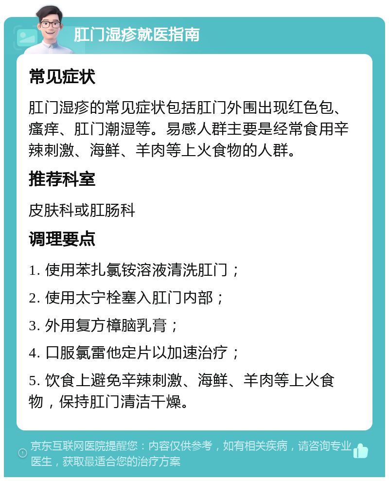 肛门湿疹就医指南 常见症状 肛门湿疹的常见症状包括肛门外围出现红色包、瘙痒、肛门潮湿等。易感人群主要是经常食用辛辣刺激、海鲜、羊肉等上火食物的人群。 推荐科室 皮肤科或肛肠科 调理要点 1. 使用苯扎氯铵溶液清洗肛门； 2. 使用太宁栓塞入肛门内部； 3. 外用复方樟脑乳膏； 4. 口服氯雷他定片以加速治疗； 5. 饮食上避免辛辣刺激、海鲜、羊肉等上火食物，保持肛门清洁干燥。