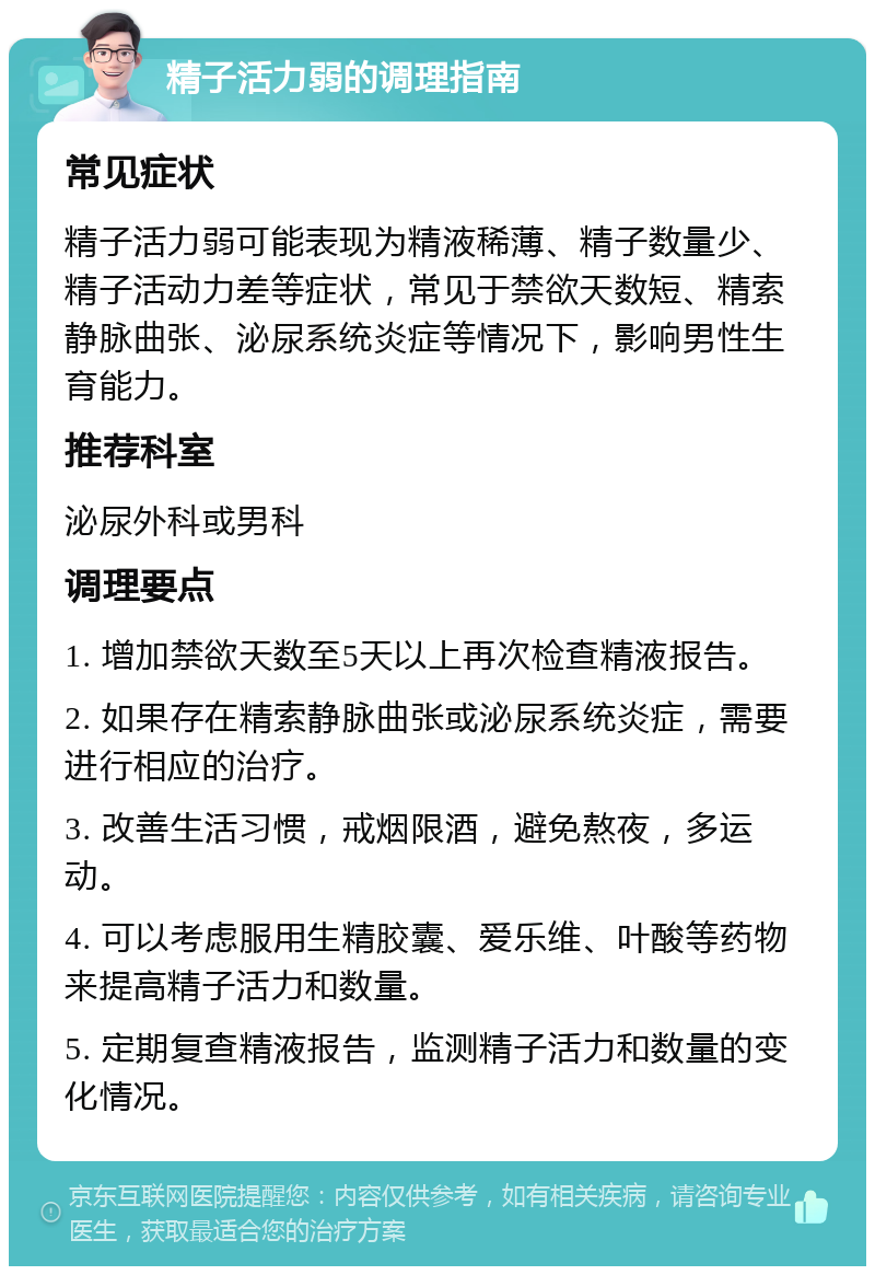 精子活力弱的调理指南 常见症状 精子活力弱可能表现为精液稀薄、精子数量少、精子活动力差等症状，常见于禁欲天数短、精索静脉曲张、泌尿系统炎症等情况下，影响男性生育能力。 推荐科室 泌尿外科或男科 调理要点 1. 增加禁欲天数至5天以上再次检查精液报告。 2. 如果存在精索静脉曲张或泌尿系统炎症，需要进行相应的治疗。 3. 改善生活习惯，戒烟限酒，避免熬夜，多运动。 4. 可以考虑服用生精胶囊、爱乐维、叶酸等药物来提高精子活力和数量。 5. 定期复查精液报告，监测精子活力和数量的变化情况。