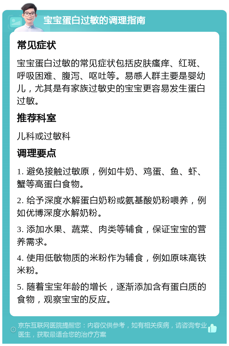 宝宝蛋白过敏的调理指南 常见症状 宝宝蛋白过敏的常见症状包括皮肤瘙痒、红斑、呼吸困难、腹泻、呕吐等。易感人群主要是婴幼儿，尤其是有家族过敏史的宝宝更容易发生蛋白过敏。 推荐科室 儿科或过敏科 调理要点 1. 避免接触过敏原，例如牛奶、鸡蛋、鱼、虾、蟹等高蛋白食物。 2. 给予深度水解蛋白奶粉或氨基酸奶粉喂养，例如优博深度水解奶粉。 3. 添加水果、蔬菜、肉类等辅食，保证宝宝的营养需求。 4. 使用低敏物质的米粉作为辅食，例如原味高铁米粉。 5. 随着宝宝年龄的增长，逐渐添加含有蛋白质的食物，观察宝宝的反应。