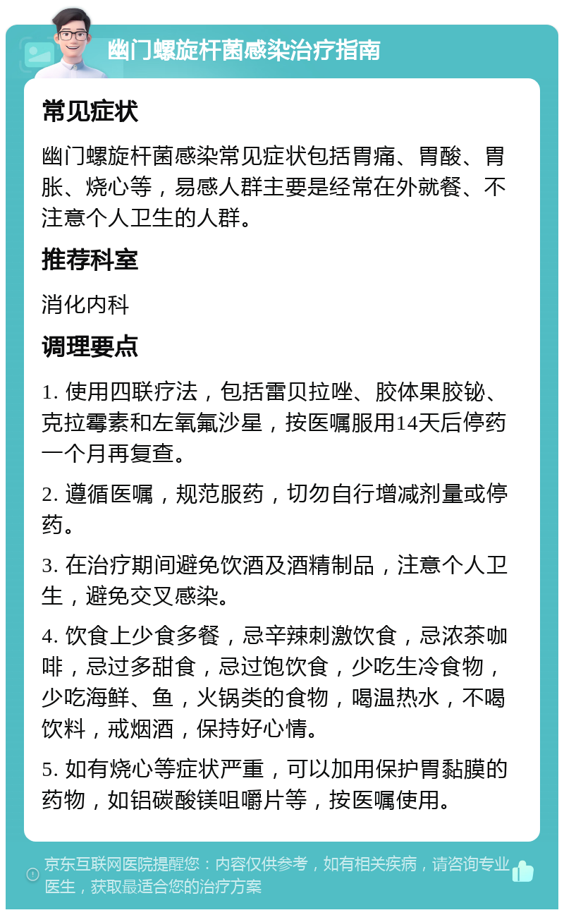 幽门螺旋杆菌感染治疗指南 常见症状 幽门螺旋杆菌感染常见症状包括胃痛、胃酸、胃胀、烧心等，易感人群主要是经常在外就餐、不注意个人卫生的人群。 推荐科室 消化内科 调理要点 1. 使用四联疗法，包括雷贝拉唑、胶体果胶铋、克拉霉素和左氧氟沙星，按医嘱服用14天后停药一个月再复查。 2. 遵循医嘱，规范服药，切勿自行增减剂量或停药。 3. 在治疗期间避免饮酒及酒精制品，注意个人卫生，避免交叉感染。 4. 饮食上少食多餐，忌辛辣刺激饮食，忌浓茶咖啡，忌过多甜食，忌过饱饮食，少吃生冷食物，少吃海鲜、鱼，火锅类的食物，喝温热水，不喝饮料，戒烟酒，保持好心情。 5. 如有烧心等症状严重，可以加用保护胃黏膜的药物，如铝碳酸镁咀嚼片等，按医嘱使用。