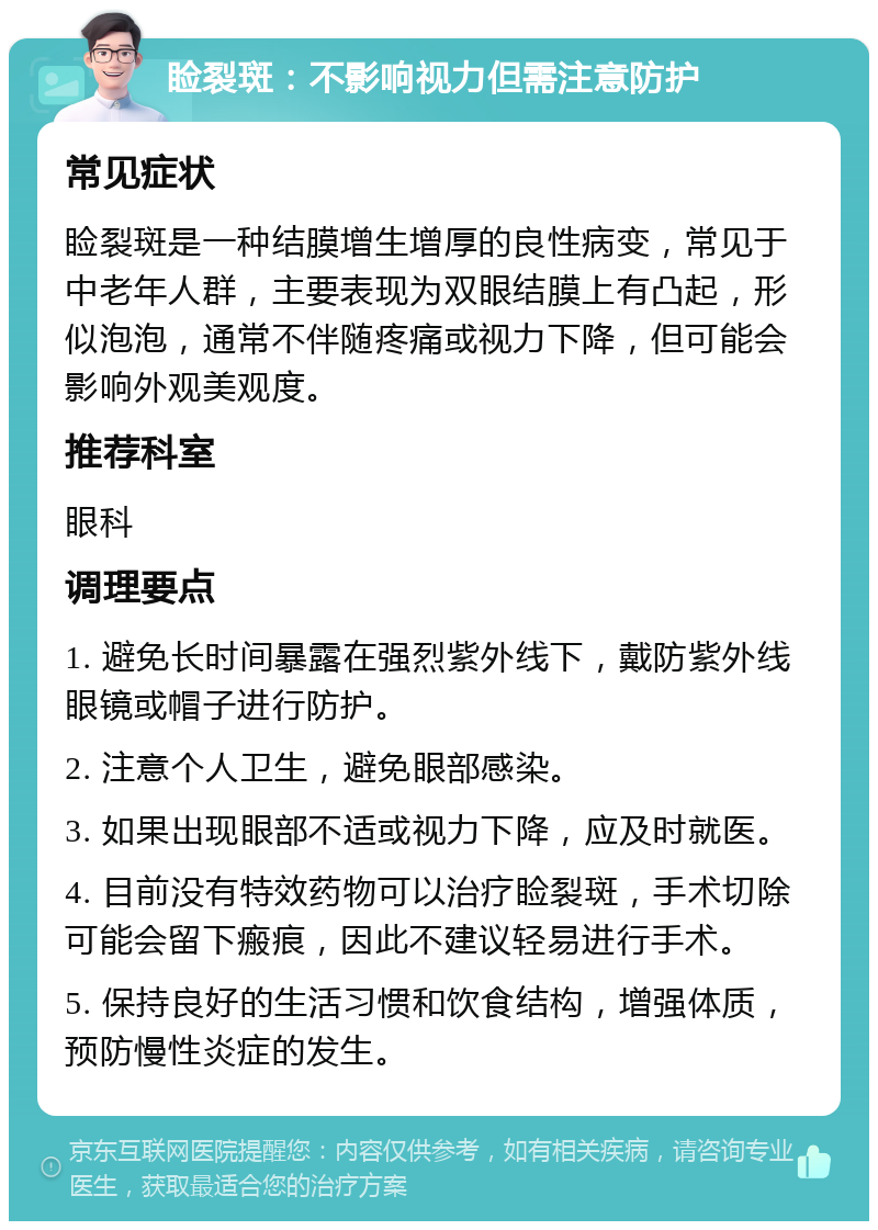 睑裂斑：不影响视力但需注意防护 常见症状 睑裂斑是一种结膜增生增厚的良性病变，常见于中老年人群，主要表现为双眼结膜上有凸起，形似泡泡，通常不伴随疼痛或视力下降，但可能会影响外观美观度。 推荐科室 眼科 调理要点 1. 避免长时间暴露在强烈紫外线下，戴防紫外线眼镜或帽子进行防护。 2. 注意个人卫生，避免眼部感染。 3. 如果出现眼部不适或视力下降，应及时就医。 4. 目前没有特效药物可以治疗睑裂斑，手术切除可能会留下瘢痕，因此不建议轻易进行手术。 5. 保持良好的生活习惯和饮食结构，增强体质，预防慢性炎症的发生。