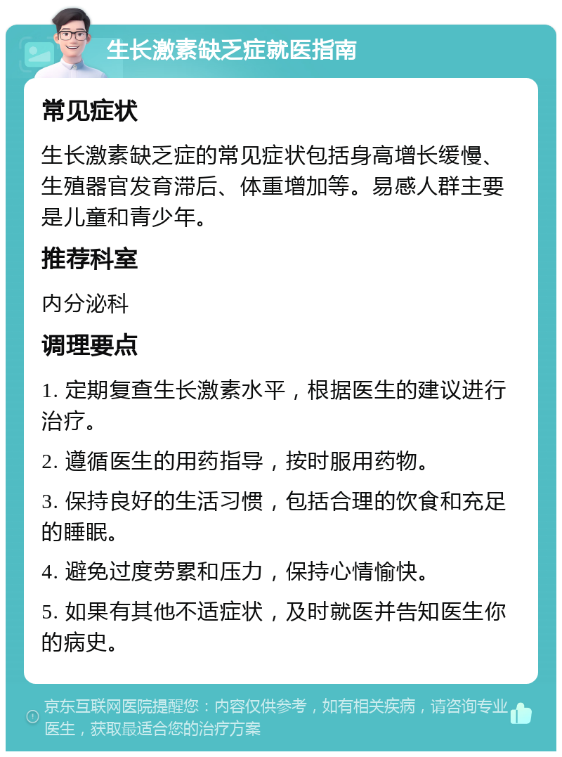 生长激素缺乏症就医指南 常见症状 生长激素缺乏症的常见症状包括身高增长缓慢、生殖器官发育滞后、体重增加等。易感人群主要是儿童和青少年。 推荐科室 内分泌科 调理要点 1. 定期复查生长激素水平，根据医生的建议进行治疗。 2. 遵循医生的用药指导，按时服用药物。 3. 保持良好的生活习惯，包括合理的饮食和充足的睡眠。 4. 避免过度劳累和压力，保持心情愉快。 5. 如果有其他不适症状，及时就医并告知医生你的病史。