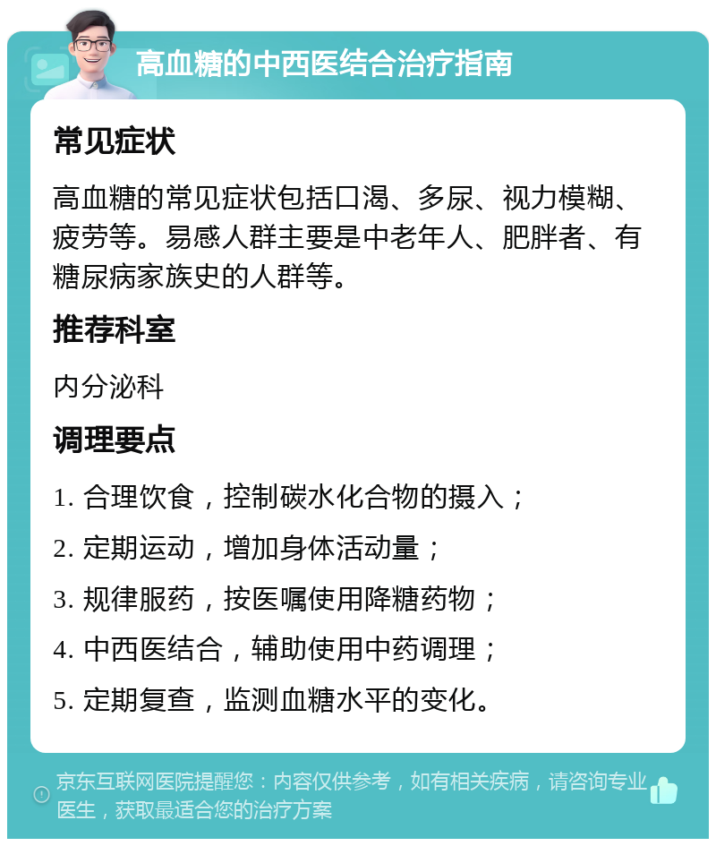 高血糖的中西医结合治疗指南 常见症状 高血糖的常见症状包括口渴、多尿、视力模糊、疲劳等。易感人群主要是中老年人、肥胖者、有糖尿病家族史的人群等。 推荐科室 内分泌科 调理要点 1. 合理饮食，控制碳水化合物的摄入； 2. 定期运动，增加身体活动量； 3. 规律服药，按医嘱使用降糖药物； 4. 中西医结合，辅助使用中药调理； 5. 定期复查，监测血糖水平的变化。