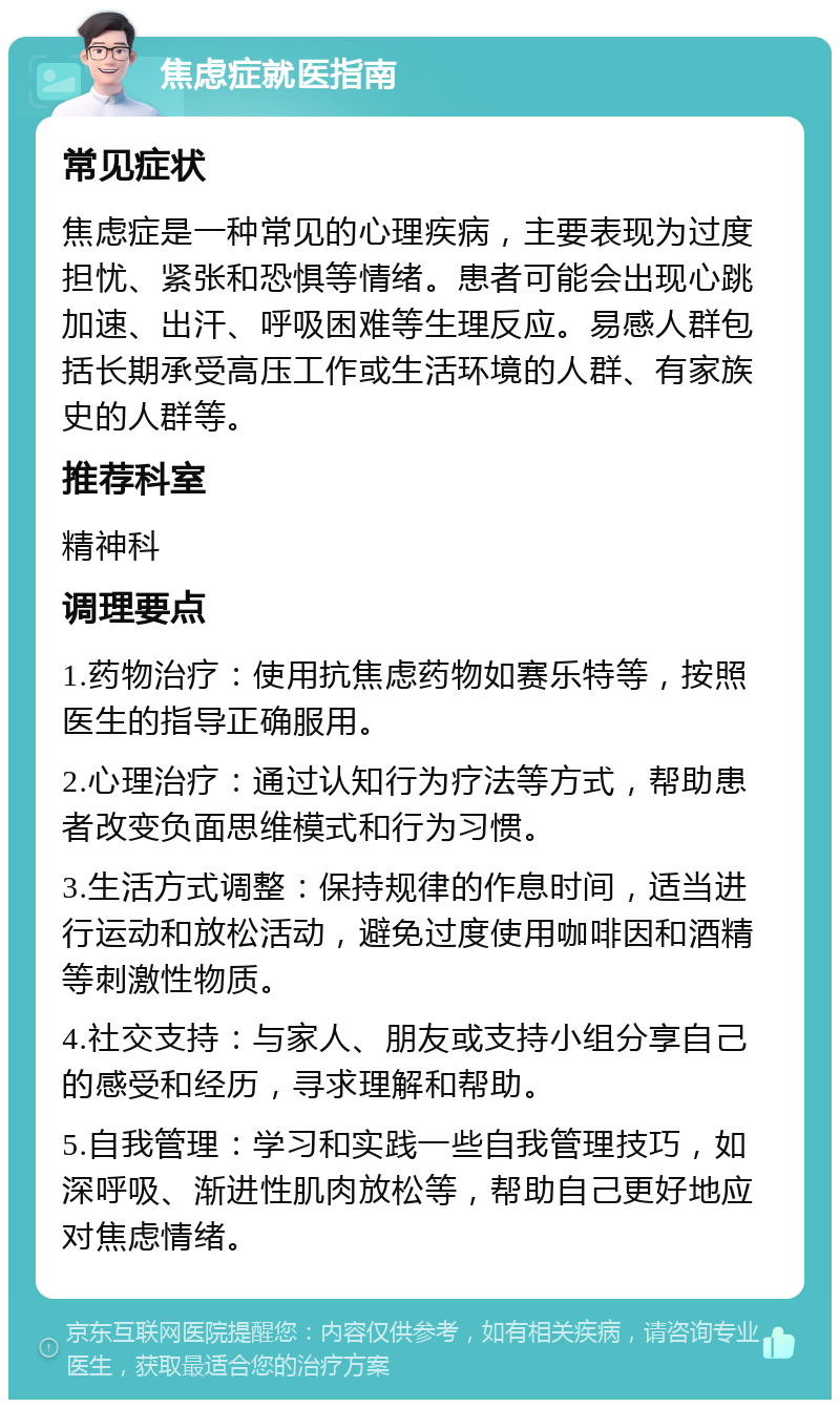 焦虑症就医指南 常见症状 焦虑症是一种常见的心理疾病，主要表现为过度担忧、紧张和恐惧等情绪。患者可能会出现心跳加速、出汗、呼吸困难等生理反应。易感人群包括长期承受高压工作或生活环境的人群、有家族史的人群等。 推荐科室 精神科 调理要点 1.药物治疗：使用抗焦虑药物如赛乐特等，按照医生的指导正确服用。 2.心理治疗：通过认知行为疗法等方式，帮助患者改变负面思维模式和行为习惯。 3.生活方式调整：保持规律的作息时间，适当进行运动和放松活动，避免过度使用咖啡因和酒精等刺激性物质。 4.社交支持：与家人、朋友或支持小组分享自己的感受和经历，寻求理解和帮助。 5.自我管理：学习和实践一些自我管理技巧，如深呼吸、渐进性肌肉放松等，帮助自己更好地应对焦虑情绪。