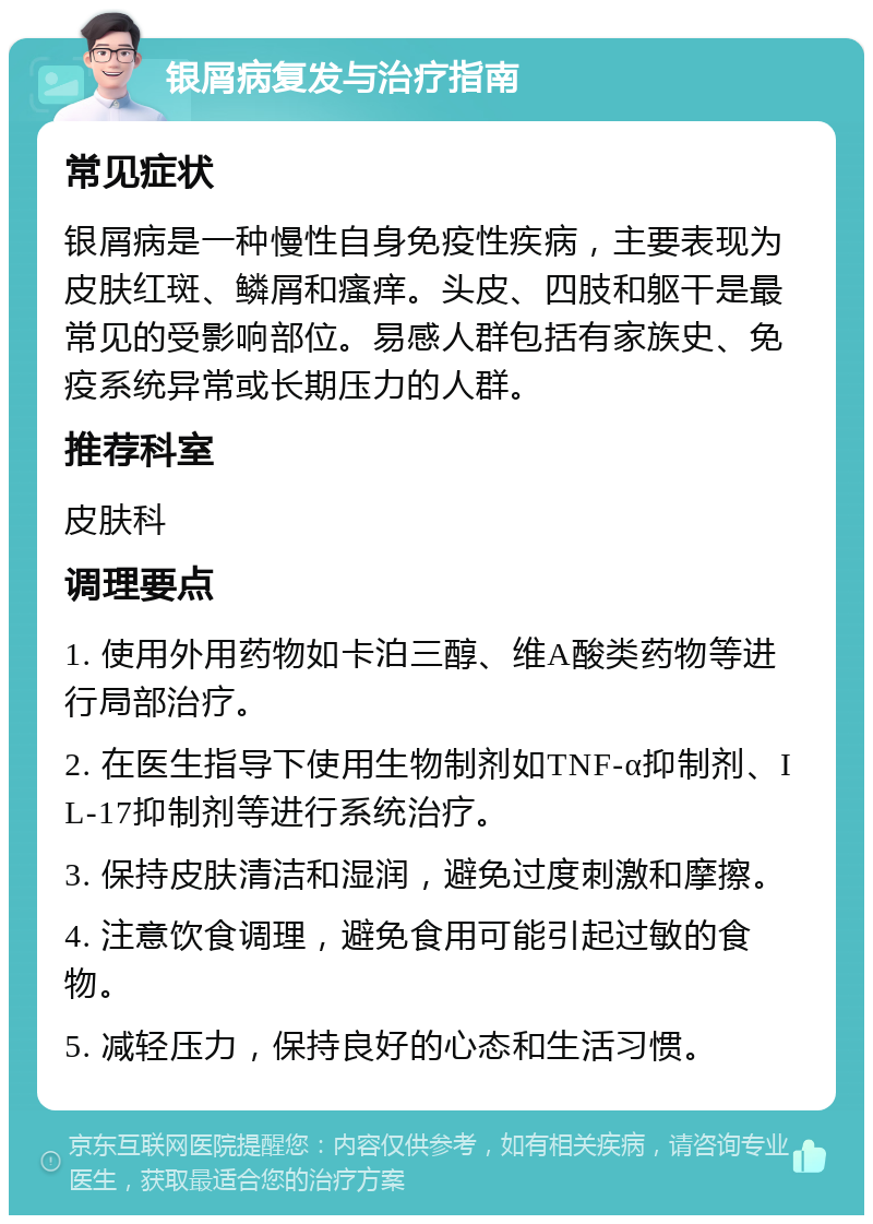 银屑病复发与治疗指南 常见症状 银屑病是一种慢性自身免疫性疾病，主要表现为皮肤红斑、鳞屑和瘙痒。头皮、四肢和躯干是最常见的受影响部位。易感人群包括有家族史、免疫系统异常或长期压力的人群。 推荐科室 皮肤科 调理要点 1. 使用外用药物如卡泊三醇、维A酸类药物等进行局部治疗。 2. 在医生指导下使用生物制剂如TNF-α抑制剂、IL-17抑制剂等进行系统治疗。 3. 保持皮肤清洁和湿润，避免过度刺激和摩擦。 4. 注意饮食调理，避免食用可能引起过敏的食物。 5. 减轻压力，保持良好的心态和生活习惯。