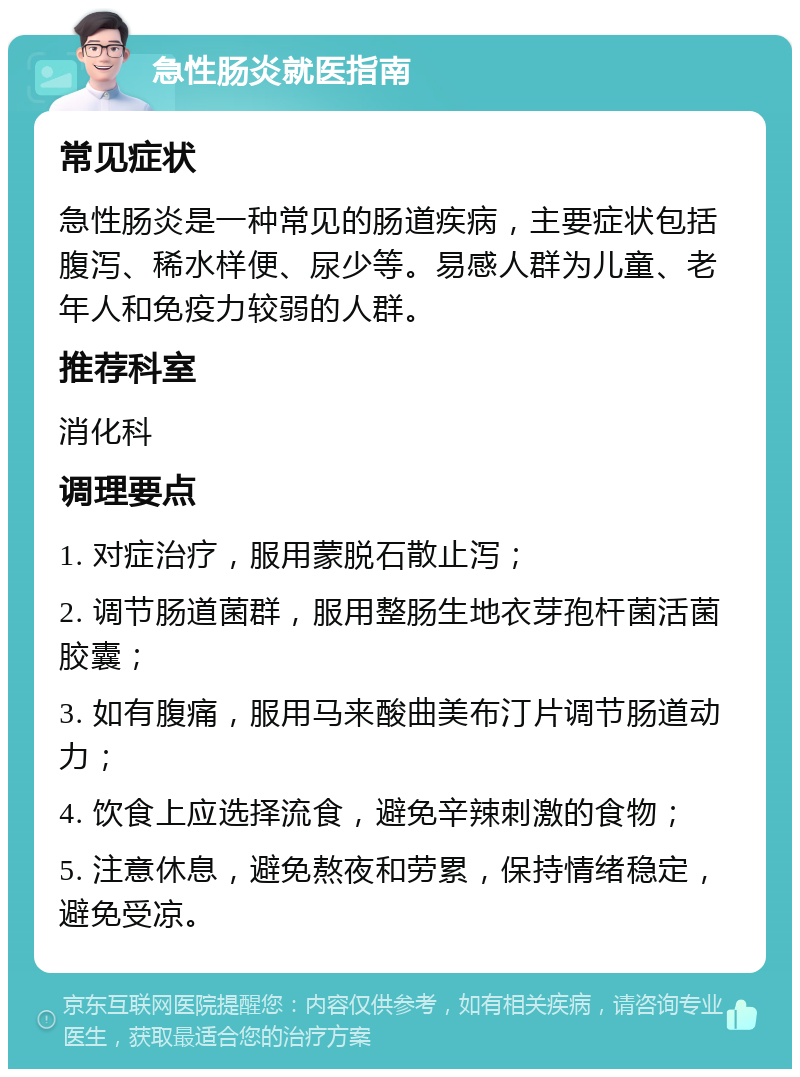 急性肠炎就医指南 常见症状 急性肠炎是一种常见的肠道疾病，主要症状包括腹泻、稀水样便、尿少等。易感人群为儿童、老年人和免疫力较弱的人群。 推荐科室 消化科 调理要点 1. 对症治疗，服用蒙脱石散止泻； 2. 调节肠道菌群，服用整肠生地衣芽孢杆菌活菌胶囊； 3. 如有腹痛，服用马来酸曲美布汀片调节肠道动力； 4. 饮食上应选择流食，避免辛辣刺激的食物； 5. 注意休息，避免熬夜和劳累，保持情绪稳定，避免受凉。