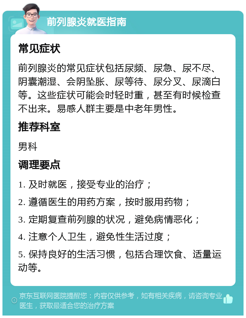 前列腺炎就医指南 常见症状 前列腺炎的常见症状包括尿频、尿急、尿不尽、阴囊潮湿、会阴坠胀、尿等待、尿分叉、尿滴白等。这些症状可能会时轻时重，甚至有时候检查不出来。易感人群主要是中老年男性。 推荐科室 男科 调理要点 1. 及时就医，接受专业的治疗； 2. 遵循医生的用药方案，按时服用药物； 3. 定期复查前列腺的状况，避免病情恶化； 4. 注意个人卫生，避免性生活过度； 5. 保持良好的生活习惯，包括合理饮食、适量运动等。