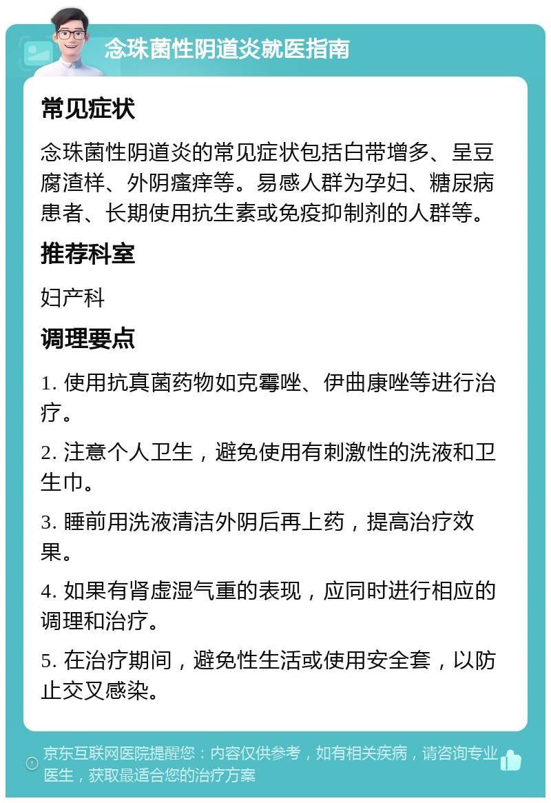 念珠菌性阴道炎就医指南 常见症状 念珠菌性阴道炎的常见症状包括白带增多、呈豆腐渣样、外阴瘙痒等。易感人群为孕妇、糖尿病患者、长期使用抗生素或免疫抑制剂的人群等。 推荐科室 妇产科 调理要点 1. 使用抗真菌药物如克霉唑、伊曲康唑等进行治疗。 2. 注意个人卫生，避免使用有刺激性的洗液和卫生巾。 3. 睡前用洗液清洁外阴后再上药，提高治疗效果。 4. 如果有肾虚湿气重的表现，应同时进行相应的调理和治疗。 5. 在治疗期间，避免性生活或使用安全套，以防止交叉感染。