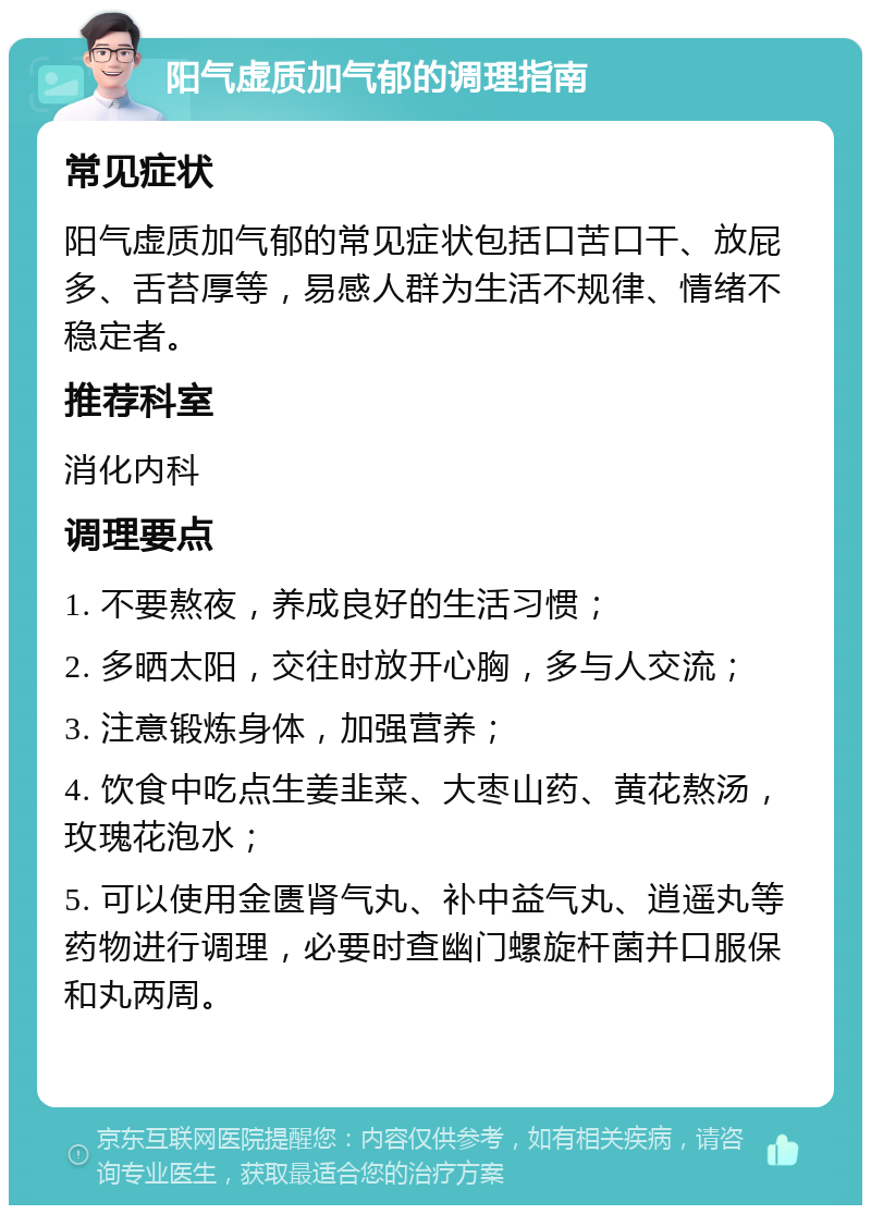 阳气虚质加气郁的调理指南 常见症状 阳气虚质加气郁的常见症状包括口苦口干、放屁多、舌苔厚等，易感人群为生活不规律、情绪不稳定者。 推荐科室 消化内科 调理要点 1. 不要熬夜，养成良好的生活习惯； 2. 多晒太阳，交往时放开心胸，多与人交流； 3. 注意锻炼身体，加强营养； 4. 饮食中吃点生姜韭菜、大枣山药、黄花熬汤，玫瑰花泡水； 5. 可以使用金匮肾气丸、补中益气丸、逍遥丸等药物进行调理，必要时查幽门螺旋杆菌并口服保和丸两周。