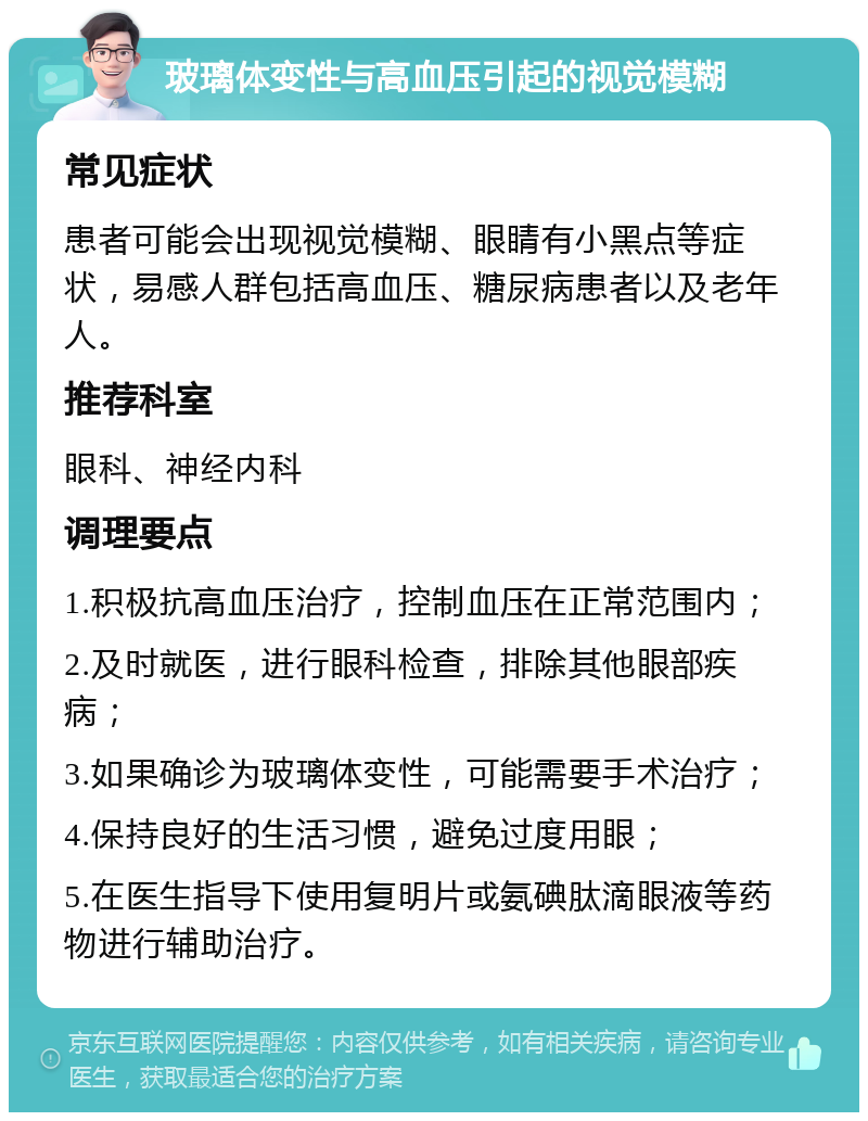 玻璃体变性与高血压引起的视觉模糊 常见症状 患者可能会出现视觉模糊、眼睛有小黑点等症状，易感人群包括高血压、糖尿病患者以及老年人。 推荐科室 眼科、神经内科 调理要点 1.积极抗高血压治疗，控制血压在正常范围内； 2.及时就医，进行眼科检查，排除其他眼部疾病； 3.如果确诊为玻璃体变性，可能需要手术治疗； 4.保持良好的生活习惯，避免过度用眼； 5.在医生指导下使用复明片或氨碘肽滴眼液等药物进行辅助治疗。