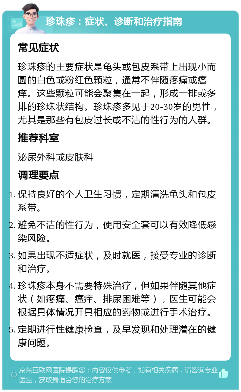 珍珠疹：症状、诊断和治疗指南 常见症状 珍珠疹的主要症状是龟头或包皮系带上出现小而圆的白色或粉红色颗粒，通常不伴随疼痛或瘙痒。这些颗粒可能会聚集在一起，形成一排或多排的珍珠状结构。珍珠疹多见于20-30岁的男性，尤其是那些有包皮过长或不洁的性行为的人群。 推荐科室 泌尿外科或皮肤科 调理要点 保持良好的个人卫生习惯，定期清洗龟头和包皮系带。 避免不洁的性行为，使用安全套可以有效降低感染风险。 如果出现不适症状，及时就医，接受专业的诊断和治疗。 珍珠疹本身不需要特殊治疗，但如果伴随其他症状（如疼痛、瘙痒、排尿困难等），医生可能会根据具体情况开具相应的药物或进行手术治疗。 定期进行性健康检查，及早发现和处理潜在的健康问题。