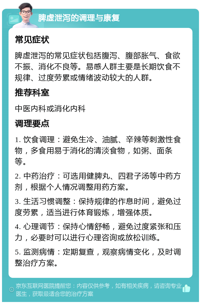 脾虚泄泻的调理与康复 常见症状 脾虚泄泻的常见症状包括腹泻、腹部胀气、食欲不振、消化不良等。易感人群主要是长期饮食不规律、过度劳累或情绪波动较大的人群。 推荐科室 中医内科或消化内科 调理要点 1. 饮食调理：避免生冷、油腻、辛辣等刺激性食物，多食用易于消化的清淡食物，如粥、面条等。 2. 中药治疗：可选用健脾丸、四君子汤等中药方剂，根据个人情况调整用药方案。 3. 生活习惯调整：保持规律的作息时间，避免过度劳累，适当进行体育锻炼，增强体质。 4. 心理调节：保持心情舒畅，避免过度紧张和压力，必要时可以进行心理咨询或放松训练。 5. 监测病情：定期复查，观察病情变化，及时调整治疗方案。