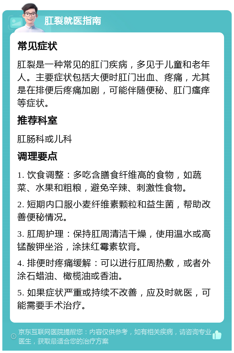 肛裂就医指南 常见症状 肛裂是一种常见的肛门疾病，多见于儿童和老年人。主要症状包括大便时肛门出血、疼痛，尤其是在排便后疼痛加剧，可能伴随便秘、肛门瘙痒等症状。 推荐科室 肛肠科或儿科 调理要点 1. 饮食调整：多吃含膳食纤维高的食物，如蔬菜、水果和粗粮，避免辛辣、刺激性食物。 2. 短期内口服小麦纤维素颗粒和益生菌，帮助改善便秘情况。 3. 肛周护理：保持肛周清洁干燥，使用温水或高锰酸钾坐浴，涂抹红霉素软膏。 4. 排便时疼痛缓解：可以进行肛周热敷，或者外涂石蜡油、橄榄油或香油。 5. 如果症状严重或持续不改善，应及时就医，可能需要手术治疗。