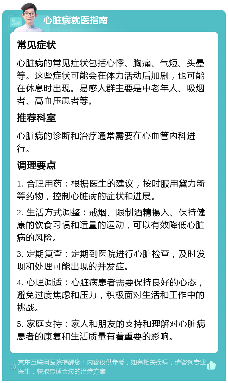 心脏病就医指南 常见症状 心脏病的常见症状包括心悸、胸痛、气短、头晕等。这些症状可能会在体力活动后加剧，也可能在休息时出现。易感人群主要是中老年人、吸烟者、高血压患者等。 推荐科室 心脏病的诊断和治疗通常需要在心血管内科进行。 调理要点 1. 合理用药：根据医生的建议，按时服用黛力新等药物，控制心脏病的症状和进展。 2. 生活方式调整：戒烟、限制酒精摄入、保持健康的饮食习惯和适量的运动，可以有效降低心脏病的风险。 3. 定期复查：定期到医院进行心脏检查，及时发现和处理可能出现的并发症。 4. 心理调适：心脏病患者需要保持良好的心态，避免过度焦虑和压力，积极面对生活和工作中的挑战。 5. 家庭支持：家人和朋友的支持和理解对心脏病患者的康复和生活质量有着重要的影响。