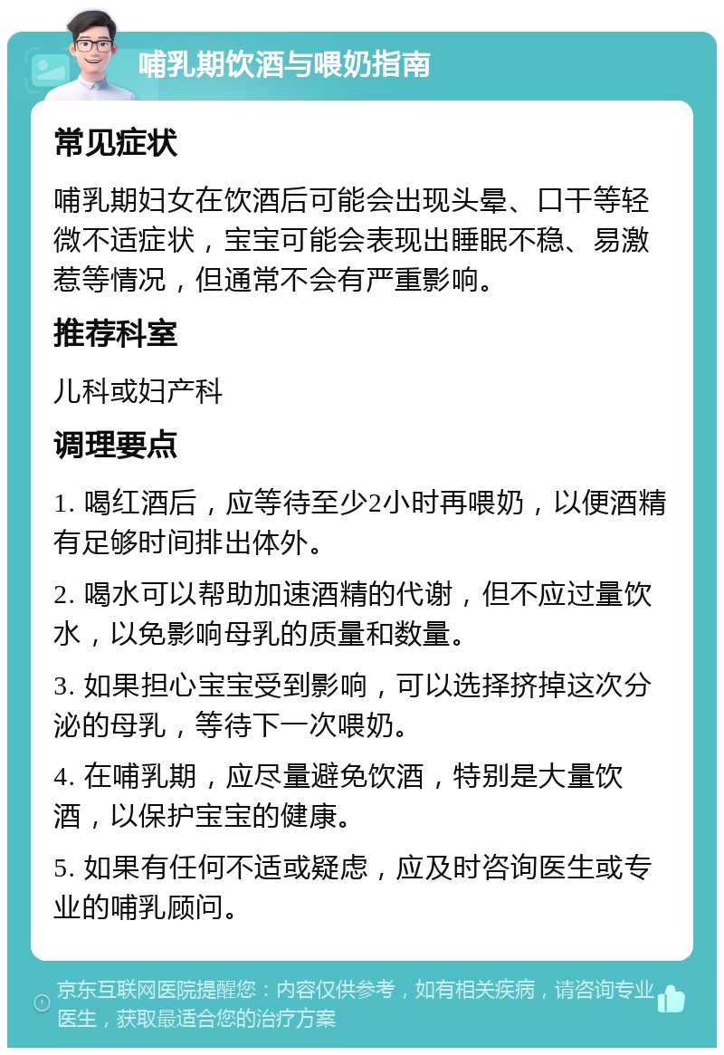 哺乳期饮酒与喂奶指南 常见症状 哺乳期妇女在饮酒后可能会出现头晕、口干等轻微不适症状，宝宝可能会表现出睡眠不稳、易激惹等情况，但通常不会有严重影响。 推荐科室 儿科或妇产科 调理要点 1. 喝红酒后，应等待至少2小时再喂奶，以便酒精有足够时间排出体外。 2. 喝水可以帮助加速酒精的代谢，但不应过量饮水，以免影响母乳的质量和数量。 3. 如果担心宝宝受到影响，可以选择挤掉这次分泌的母乳，等待下一次喂奶。 4. 在哺乳期，应尽量避免饮酒，特别是大量饮酒，以保护宝宝的健康。 5. 如果有任何不适或疑虑，应及时咨询医生或专业的哺乳顾问。