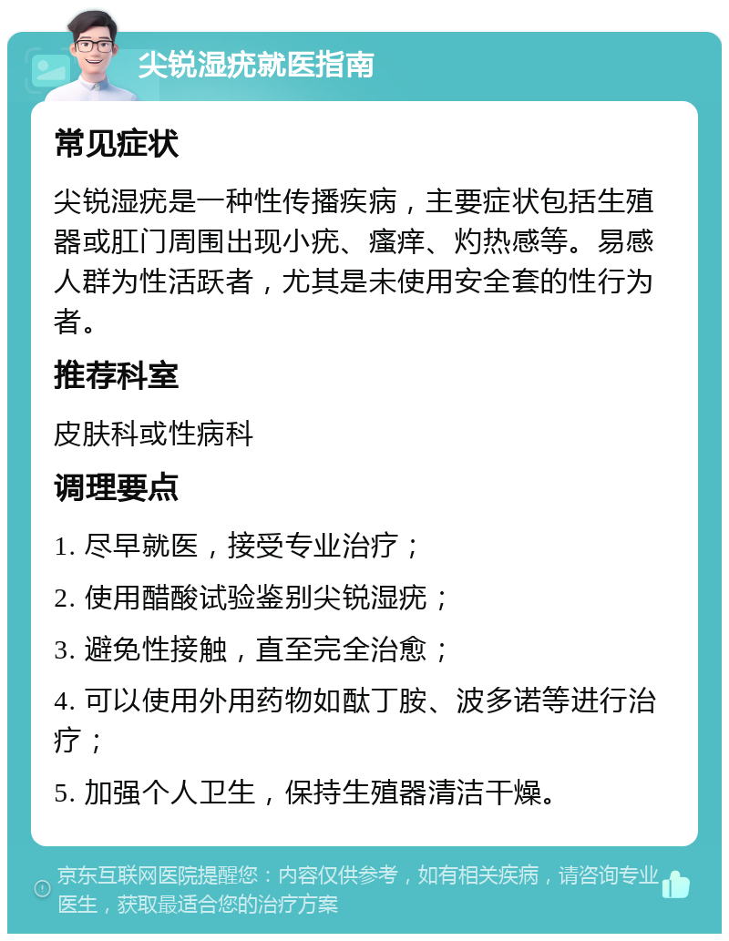 尖锐湿疣就医指南 常见症状 尖锐湿疣是一种性传播疾病，主要症状包括生殖器或肛门周围出现小疣、瘙痒、灼热感等。易感人群为性活跃者，尤其是未使用安全套的性行为者。 推荐科室 皮肤科或性病科 调理要点 1. 尽早就医，接受专业治疗； 2. 使用醋酸试验鉴别尖锐湿疣； 3. 避免性接触，直至完全治愈； 4. 可以使用外用药物如酞丁胺、波多诺等进行治疗； 5. 加强个人卫生，保持生殖器清洁干燥。