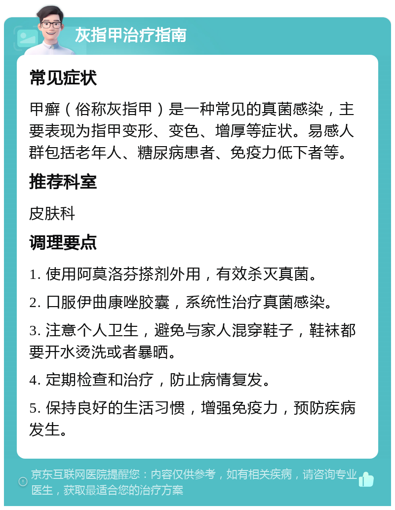 灰指甲治疗指南 常见症状 甲癣（俗称灰指甲）是一种常见的真菌感染，主要表现为指甲变形、变色、增厚等症状。易感人群包括老年人、糖尿病患者、免疫力低下者等。 推荐科室 皮肤科 调理要点 1. 使用阿莫洛芬搽剂外用，有效杀灭真菌。 2. 口服伊曲康唑胶囊，系统性治疗真菌感染。 3. 注意个人卫生，避免与家人混穿鞋子，鞋袜都要开水烫洗或者暴晒。 4. 定期检查和治疗，防止病情复发。 5. 保持良好的生活习惯，增强免疫力，预防疾病发生。