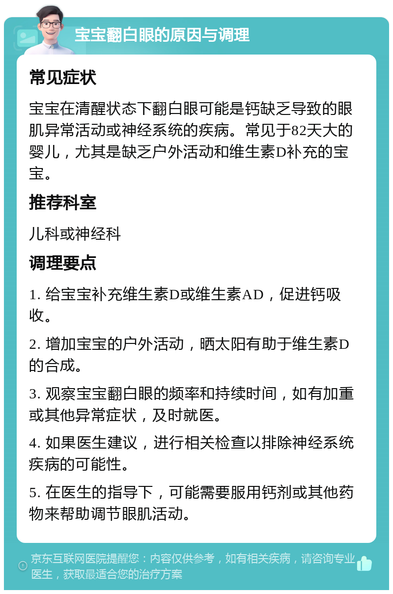 宝宝翻白眼的原因与调理 常见症状 宝宝在清醒状态下翻白眼可能是钙缺乏导致的眼肌异常活动或神经系统的疾病。常见于82天大的婴儿，尤其是缺乏户外活动和维生素D补充的宝宝。 推荐科室 儿科或神经科 调理要点 1. 给宝宝补充维生素D或维生素AD，促进钙吸收。 2. 增加宝宝的户外活动，晒太阳有助于维生素D的合成。 3. 观察宝宝翻白眼的频率和持续时间，如有加重或其他异常症状，及时就医。 4. 如果医生建议，进行相关检查以排除神经系统疾病的可能性。 5. 在医生的指导下，可能需要服用钙剂或其他药物来帮助调节眼肌活动。