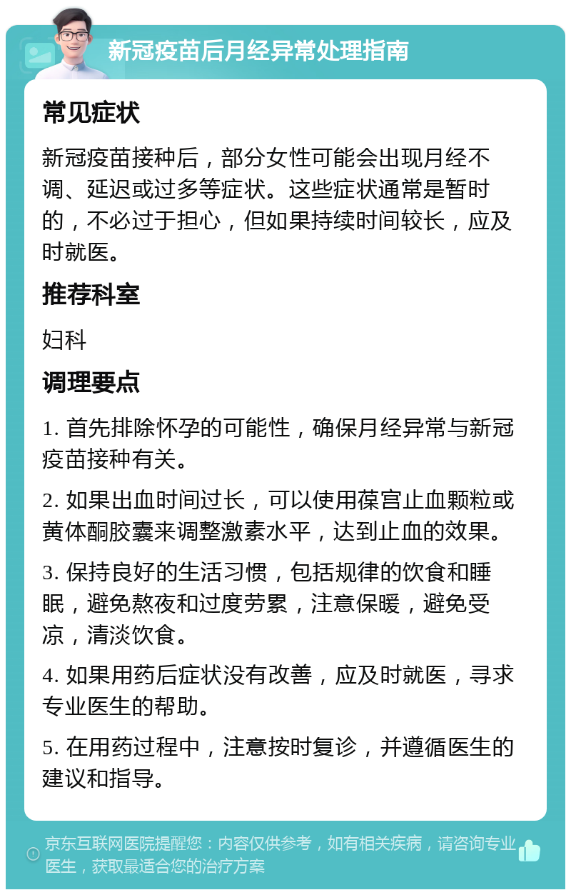 新冠疫苗后月经异常处理指南 常见症状 新冠疫苗接种后，部分女性可能会出现月经不调、延迟或过多等症状。这些症状通常是暂时的，不必过于担心，但如果持续时间较长，应及时就医。 推荐科室 妇科 调理要点 1. 首先排除怀孕的可能性，确保月经异常与新冠疫苗接种有关。 2. 如果出血时间过长，可以使用葆宫止血颗粒或黄体酮胶囊来调整激素水平，达到止血的效果。 3. 保持良好的生活习惯，包括规律的饮食和睡眠，避免熬夜和过度劳累，注意保暖，避免受凉，清淡饮食。 4. 如果用药后症状没有改善，应及时就医，寻求专业医生的帮助。 5. 在用药过程中，注意按时复诊，并遵循医生的建议和指导。