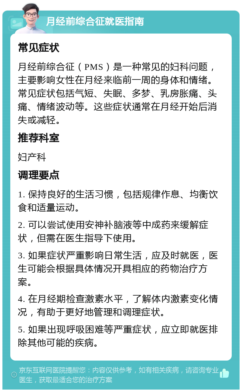 月经前综合征就医指南 常见症状 月经前综合征（PMS）是一种常见的妇科问题，主要影响女性在月经来临前一周的身体和情绪。常见症状包括气短、失眠、多梦、乳房胀痛、头痛、情绪波动等。这些症状通常在月经开始后消失或减轻。 推荐科室 妇产科 调理要点 1. 保持良好的生活习惯，包括规律作息、均衡饮食和适量运动。 2. 可以尝试使用安神补脑液等中成药来缓解症状，但需在医生指导下使用。 3. 如果症状严重影响日常生活，应及时就医，医生可能会根据具体情况开具相应的药物治疗方案。 4. 在月经期检查激素水平，了解体内激素变化情况，有助于更好地管理和调理症状。 5. 如果出现呼吸困难等严重症状，应立即就医排除其他可能的疾病。