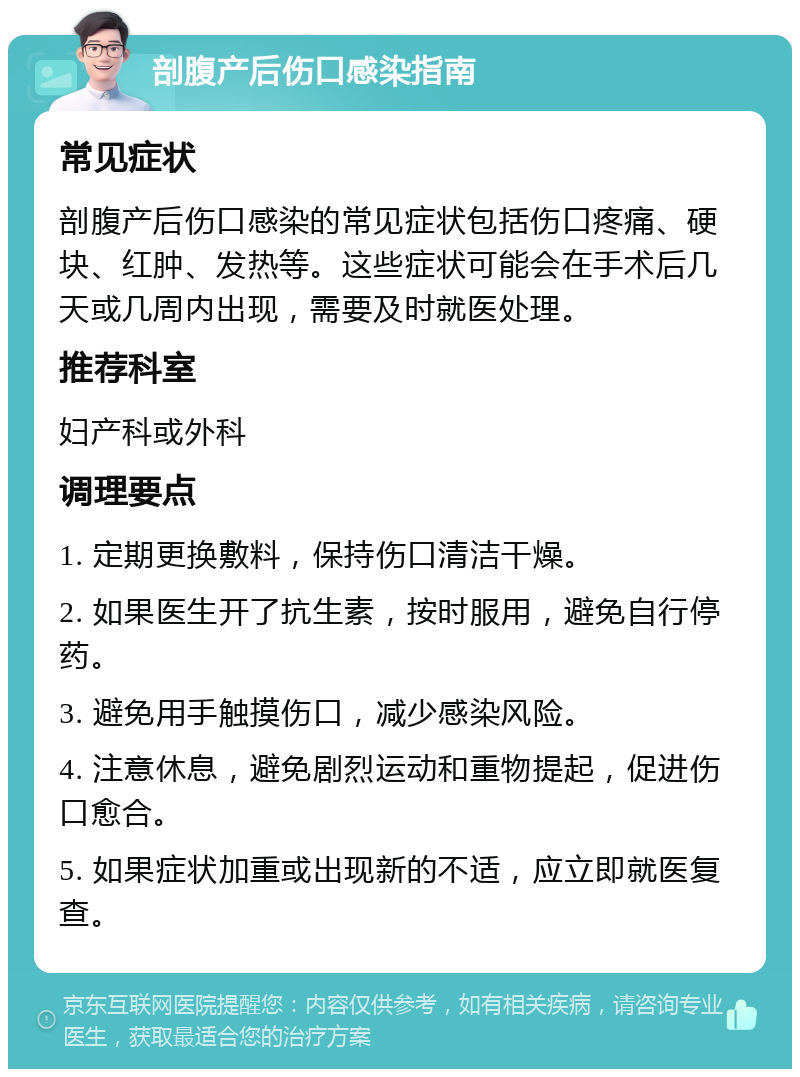 剖腹产后伤口感染指南 常见症状 剖腹产后伤口感染的常见症状包括伤口疼痛、硬块、红肿、发热等。这些症状可能会在手术后几天或几周内出现，需要及时就医处理。 推荐科室 妇产科或外科 调理要点 1. 定期更换敷料，保持伤口清洁干燥。 2. 如果医生开了抗生素，按时服用，避免自行停药。 3. 避免用手触摸伤口，减少感染风险。 4. 注意休息，避免剧烈运动和重物提起，促进伤口愈合。 5. 如果症状加重或出现新的不适，应立即就医复查。