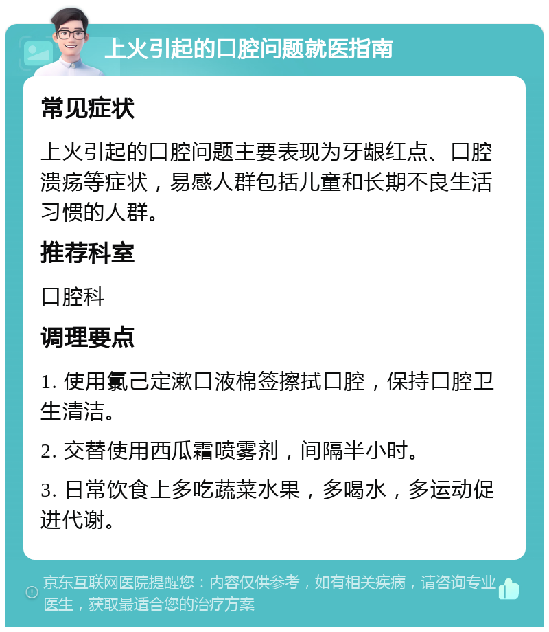 上火引起的口腔问题就医指南 常见症状 上火引起的口腔问题主要表现为牙龈红点、口腔溃疡等症状，易感人群包括儿童和长期不良生活习惯的人群。 推荐科室 口腔科 调理要点 1. 使用氯己定漱口液棉签擦拭口腔，保持口腔卫生清洁。 2. 交替使用西瓜霜喷雾剂，间隔半小时。 3. 日常饮食上多吃蔬菜水果，多喝水，多运动促进代谢。