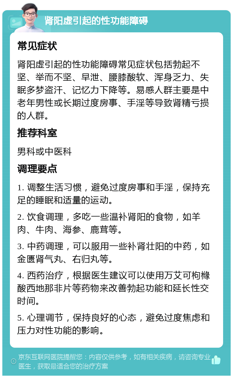 肾阳虚引起的性功能障碍 常见症状 肾阳虚引起的性功能障碍常见症状包括勃起不坚、举而不坚、早泄、腰膝酸软、浑身乏力、失眠多梦盗汗、记忆力下降等。易感人群主要是中老年男性或长期过度房事、手淫等导致肾精亏损的人群。 推荐科室 男科或中医科 调理要点 1. 调整生活习惯，避免过度房事和手淫，保持充足的睡眠和适量的运动。 2. 饮食调理，多吃一些温补肾阳的食物，如羊肉、牛肉、海参、鹿茸等。 3. 中药调理，可以服用一些补肾壮阳的中药，如金匮肾气丸、右归丸等。 4. 西药治疗，根据医生建议可以使用万艾可枸橼酸西地那非片等药物来改善勃起功能和延长性交时间。 5. 心理调节，保持良好的心态，避免过度焦虑和压力对性功能的影响。