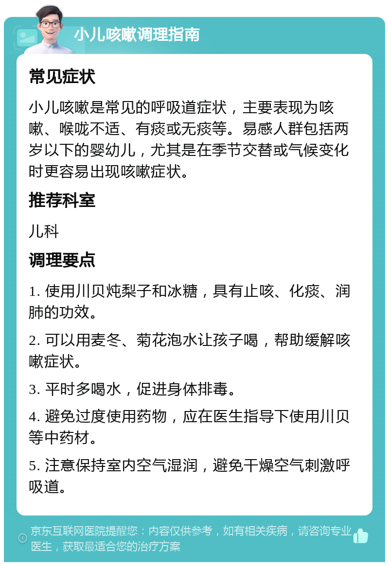 小儿咳嗽调理指南 常见症状 小儿咳嗽是常见的呼吸道症状，主要表现为咳嗽、喉咙不适、有痰或无痰等。易感人群包括两岁以下的婴幼儿，尤其是在季节交替或气候变化时更容易出现咳嗽症状。 推荐科室 儿科 调理要点 1. 使用川贝炖梨子和冰糖，具有止咳、化痰、润肺的功效。 2. 可以用麦冬、菊花泡水让孩子喝，帮助缓解咳嗽症状。 3. 平时多喝水，促进身体排毒。 4. 避免过度使用药物，应在医生指导下使用川贝等中药材。 5. 注意保持室内空气湿润，避免干燥空气刺激呼吸道。