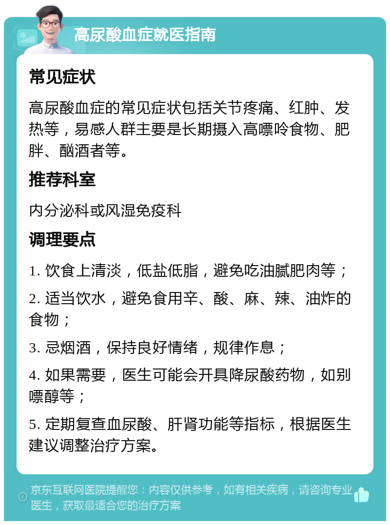 高尿酸血症就医指南 常见症状 高尿酸血症的常见症状包括关节疼痛、红肿、发热等，易感人群主要是长期摄入高嘌呤食物、肥胖、酗酒者等。 推荐科室 内分泌科或风湿免疫科 调理要点 1. 饮食上清淡，低盐低脂，避免吃油腻肥肉等； 2. 适当饮水，避免食用辛、酸、麻、辣、油炸的食物； 3. 忌烟酒，保持良好情绪，规律作息； 4. 如果需要，医生可能会开具降尿酸药物，如别嘌醇等； 5. 定期复查血尿酸、肝肾功能等指标，根据医生建议调整治疗方案。