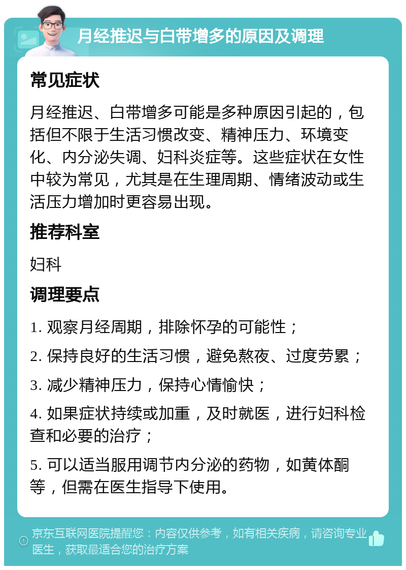 月经推迟与白带增多的原因及调理 常见症状 月经推迟、白带增多可能是多种原因引起的，包括但不限于生活习惯改变、精神压力、环境变化、内分泌失调、妇科炎症等。这些症状在女性中较为常见，尤其是在生理周期、情绪波动或生活压力增加时更容易出现。 推荐科室 妇科 调理要点 1. 观察月经周期，排除怀孕的可能性； 2. 保持良好的生活习惯，避免熬夜、过度劳累； 3. 减少精神压力，保持心情愉快； 4. 如果症状持续或加重，及时就医，进行妇科检查和必要的治疗； 5. 可以适当服用调节内分泌的药物，如黄体酮等，但需在医生指导下使用。