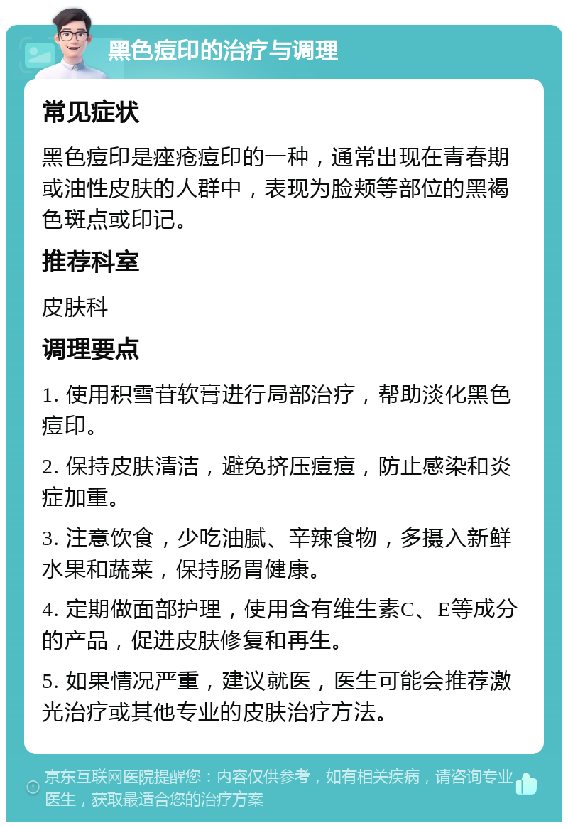 黑色痘印的治疗与调理 常见症状 黑色痘印是痤疮痘印的一种，通常出现在青春期或油性皮肤的人群中，表现为脸颊等部位的黑褐色斑点或印记。 推荐科室 皮肤科 调理要点 1. 使用积雪苷软膏进行局部治疗，帮助淡化黑色痘印。 2. 保持皮肤清洁，避免挤压痘痘，防止感染和炎症加重。 3. 注意饮食，少吃油腻、辛辣食物，多摄入新鲜水果和蔬菜，保持肠胃健康。 4. 定期做面部护理，使用含有维生素C、E等成分的产品，促进皮肤修复和再生。 5. 如果情况严重，建议就医，医生可能会推荐激光治疗或其他专业的皮肤治疗方法。