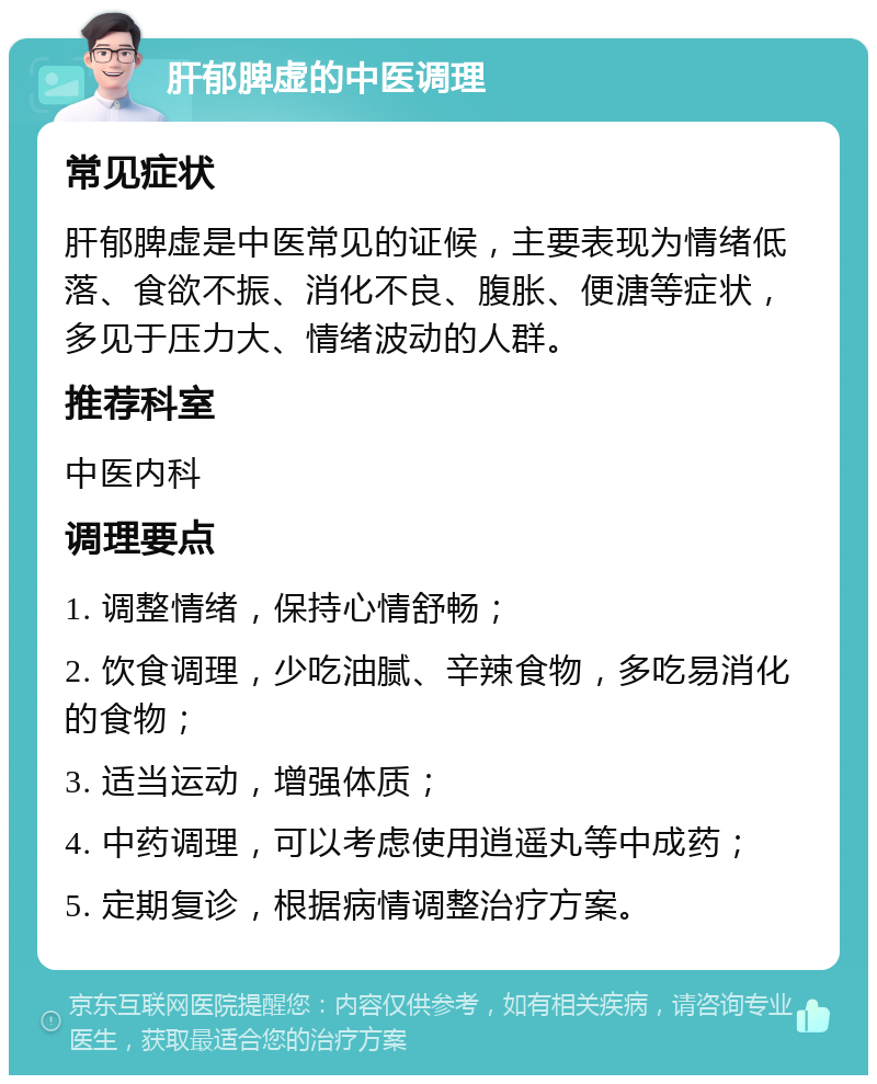 肝郁脾虚的中医调理 常见症状 肝郁脾虚是中医常见的证候，主要表现为情绪低落、食欲不振、消化不良、腹胀、便溏等症状，多见于压力大、情绪波动的人群。 推荐科室 中医内科 调理要点 1. 调整情绪，保持心情舒畅； 2. 饮食调理，少吃油腻、辛辣食物，多吃易消化的食物； 3. 适当运动，增强体质； 4. 中药调理，可以考虑使用逍遥丸等中成药； 5. 定期复诊，根据病情调整治疗方案。