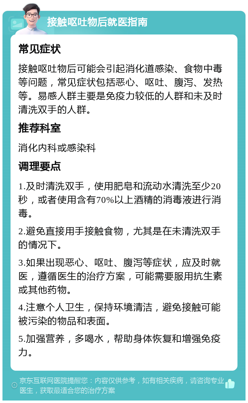 接触呕吐物后就医指南 常见症状 接触呕吐物后可能会引起消化道感染、食物中毒等问题，常见症状包括恶心、呕吐、腹泻、发热等。易感人群主要是免疫力较低的人群和未及时清洗双手的人群。 推荐科室 消化内科或感染科 调理要点 1.及时清洗双手，使用肥皂和流动水清洗至少20秒，或者使用含有70%以上酒精的消毒液进行消毒。 2.避免直接用手接触食物，尤其是在未清洗双手的情况下。 3.如果出现恶心、呕吐、腹泻等症状，应及时就医，遵循医生的治疗方案，可能需要服用抗生素或其他药物。 4.注意个人卫生，保持环境清洁，避免接触可能被污染的物品和表面。 5.加强营养，多喝水，帮助身体恢复和增强免疫力。