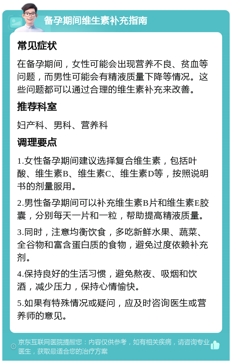 备孕期间维生素补充指南 常见症状 在备孕期间，女性可能会出现营养不良、贫血等问题，而男性可能会有精液质量下降等情况。这些问题都可以通过合理的维生素补充来改善。 推荐科室 妇产科、男科、营养科 调理要点 1.女性备孕期间建议选择复合维生素，包括叶酸、维生素B、维生素C、维生素D等，按照说明书的剂量服用。 2.男性备孕期间可以补充维生素B片和维生素E胶囊，分别每天一片和一粒，帮助提高精液质量。 3.同时，注意均衡饮食，多吃新鲜水果、蔬菜、全谷物和富含蛋白质的食物，避免过度依赖补充剂。 4.保持良好的生活习惯，避免熬夜、吸烟和饮酒，减少压力，保持心情愉快。 5.如果有特殊情况或疑问，应及时咨询医生或营养师的意见。