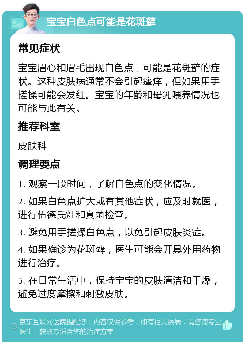 宝宝白色点可能是花斑藓 常见症状 宝宝眉心和眉毛出现白色点，可能是花斑藓的症状。这种皮肤病通常不会引起瘙痒，但如果用手搓揉可能会发红。宝宝的年龄和母乳喂养情况也可能与此有关。 推荐科室 皮肤科 调理要点 1. 观察一段时间，了解白色点的变化情况。 2. 如果白色点扩大或有其他症状，应及时就医，进行伍德氏灯和真菌检查。 3. 避免用手搓揉白色点，以免引起皮肤炎症。 4. 如果确诊为花斑藓，医生可能会开具外用药物进行治疗。 5. 在日常生活中，保持宝宝的皮肤清洁和干燥，避免过度摩擦和刺激皮肤。