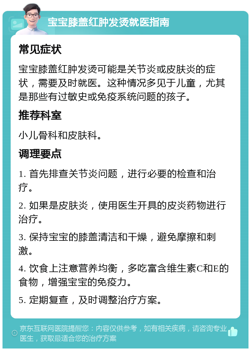 宝宝膝盖红肿发烫就医指南 常见症状 宝宝膝盖红肿发烫可能是关节炎或皮肤炎的症状，需要及时就医。这种情况多见于儿童，尤其是那些有过敏史或免疫系统问题的孩子。 推荐科室 小儿骨科和皮肤科。 调理要点 1. 首先排查关节炎问题，进行必要的检查和治疗。 2. 如果是皮肤炎，使用医生开具的皮炎药物进行治疗。 3. 保持宝宝的膝盖清洁和干燥，避免摩擦和刺激。 4. 饮食上注意营养均衡，多吃富含维生素C和E的食物，增强宝宝的免疫力。 5. 定期复查，及时调整治疗方案。