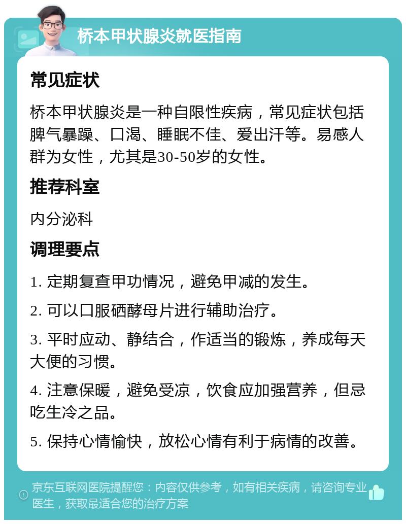 桥本甲状腺炎就医指南 常见症状 桥本甲状腺炎是一种自限性疾病，常见症状包括脾气暴躁、口渴、睡眠不佳、爱出汗等。易感人群为女性，尤其是30-50岁的女性。 推荐科室 内分泌科 调理要点 1. 定期复查甲功情况，避免甲减的发生。 2. 可以口服硒酵母片进行辅助治疗。 3. 平时应动、静结合，作适当的锻炼，养成每天大便的习惯。 4. 注意保暖，避免受凉，饮食应加强营养，但忌吃生冷之品。 5. 保持心情愉快，放松心情有利于病情的改善。