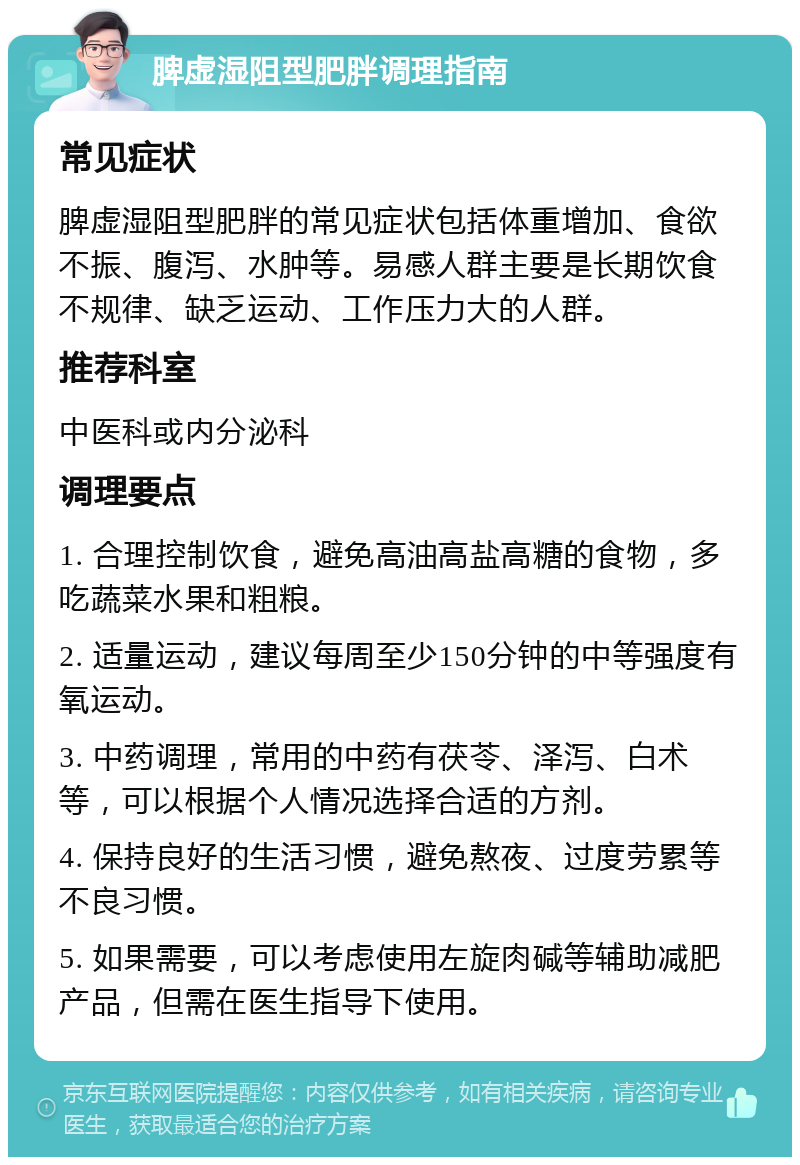 脾虚湿阻型肥胖调理指南 常见症状 脾虚湿阻型肥胖的常见症状包括体重增加、食欲不振、腹泻、水肿等。易感人群主要是长期饮食不规律、缺乏运动、工作压力大的人群。 推荐科室 中医科或内分泌科 调理要点 1. 合理控制饮食，避免高油高盐高糖的食物，多吃蔬菜水果和粗粮。 2. 适量运动，建议每周至少150分钟的中等强度有氧运动。 3. 中药调理，常用的中药有茯苓、泽泻、白术等，可以根据个人情况选择合适的方剂。 4. 保持良好的生活习惯，避免熬夜、过度劳累等不良习惯。 5. 如果需要，可以考虑使用左旋肉碱等辅助减肥产品，但需在医生指导下使用。