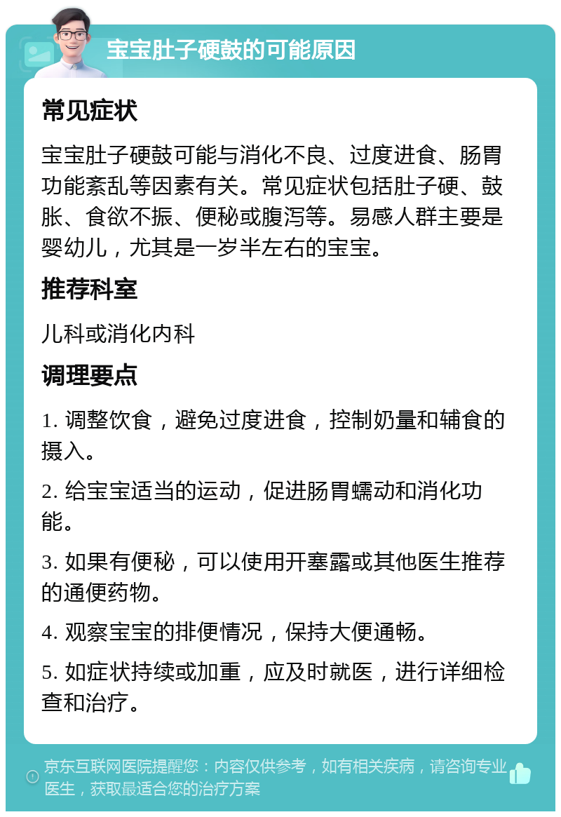 宝宝肚子硬鼓的可能原因 常见症状 宝宝肚子硬鼓可能与消化不良、过度进食、肠胃功能紊乱等因素有关。常见症状包括肚子硬、鼓胀、食欲不振、便秘或腹泻等。易感人群主要是婴幼儿，尤其是一岁半左右的宝宝。 推荐科室 儿科或消化内科 调理要点 1. 调整饮食，避免过度进食，控制奶量和辅食的摄入。 2. 给宝宝适当的运动，促进肠胃蠕动和消化功能。 3. 如果有便秘，可以使用开塞露或其他医生推荐的通便药物。 4. 观察宝宝的排便情况，保持大便通畅。 5. 如症状持续或加重，应及时就医，进行详细检查和治疗。