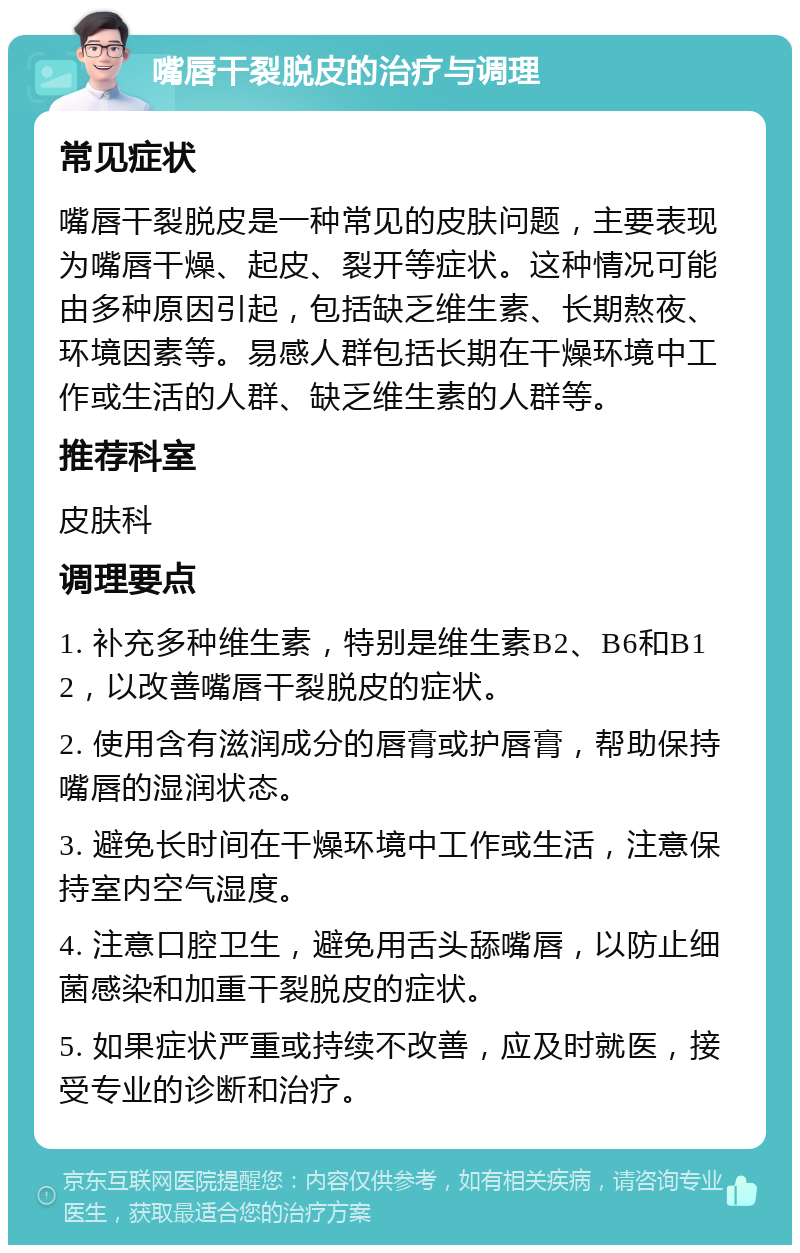 嘴唇干裂脱皮的治疗与调理 常见症状 嘴唇干裂脱皮是一种常见的皮肤问题，主要表现为嘴唇干燥、起皮、裂开等症状。这种情况可能由多种原因引起，包括缺乏维生素、长期熬夜、环境因素等。易感人群包括长期在干燥环境中工作或生活的人群、缺乏维生素的人群等。 推荐科室 皮肤科 调理要点 1. 补充多种维生素，特别是维生素B2、B6和B12，以改善嘴唇干裂脱皮的症状。 2. 使用含有滋润成分的唇膏或护唇膏，帮助保持嘴唇的湿润状态。 3. 避免长时间在干燥环境中工作或生活，注意保持室内空气湿度。 4. 注意口腔卫生，避免用舌头舔嘴唇，以防止细菌感染和加重干裂脱皮的症状。 5. 如果症状严重或持续不改善，应及时就医，接受专业的诊断和治疗。